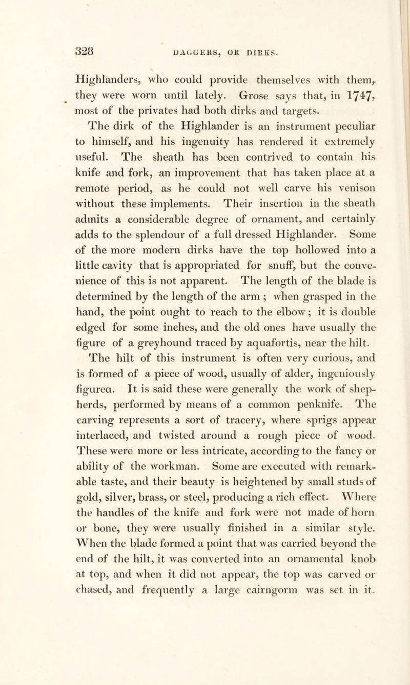 DAGGERS, Oil DIRKS. Highlanders, who could provide themselves with them, they were worn until lately. Grose says that, in 1747? most of the privates had both dirks and targets. The dirk of the Highlander is an instrument peculiar to himself, and his ingenuity has rendered it extremely useful. The sheath has been contrived to contain his knife and fork, an improvement that has taken place at a remote period, as he could not well carve his venison without these implements. Their insertion in the sheath admits a considerable degree of ornament, and certainly adds to the splendour of a full dressed Highlander. Some of the more modern dirks have the top hollowed into a little cavity that is appropriated for snuff, but the conve¬ nience of this is not apparent. The length of the blade is determined by the length of the arm ; when grasped in the hand, the point ought to reach to the elbow; it is double edged for some inches, and the old ones have usually the figure of a greyhound traced by aquafortis, near the hilt. The hilt of this instrument is often very curious, and is formed of a piece of wood, usually of alder, ingeniously figured. It is said these were generally the work of shep¬ herds, performed by means of a common penknife. The carving represents a sort of tracery, where sprigs appear interlaced, and twisted around a rough piece of wood. These were more or less intricate, according to the fancy or ability of the workman. Some are executed with remark¬ able taste, and their beauty is heightened by small studs of gold, silver, brass, or steel, producing a rich effect. Where the handles of the knife and fork were not made of horn or bone, they were usually finished in a similar style. When the blade formed a point that was carried beyond the end of the hilt, it was converted into an ornamental knob at top, and when it did not appear, the top was carved or chased, and frequently a large cairngorm was set in it.