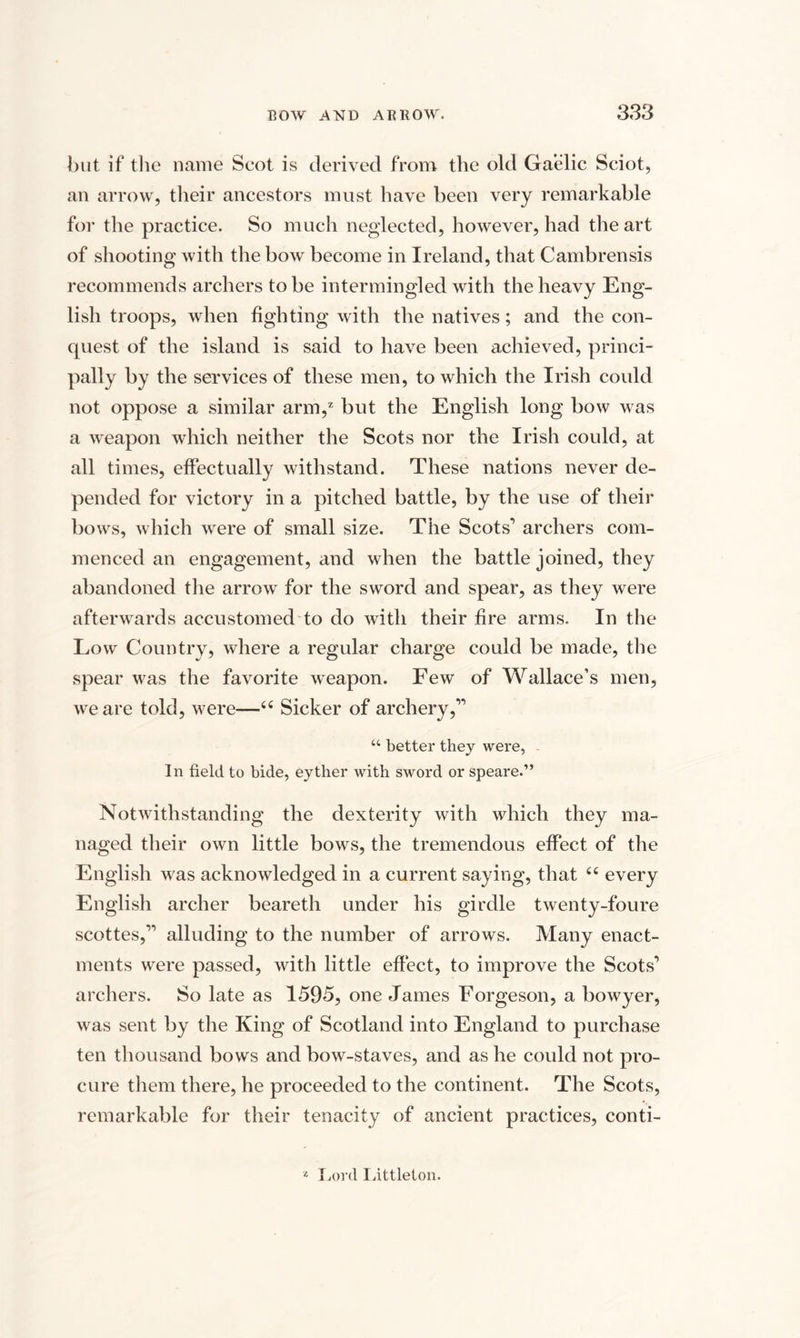 but if the name Scot is derived from the old Gaelic Sciot, an arrow, their ancestors must have been very remarkable for the practice. So much neglected, however, had the art of shooting with the bow become in Ireland, that Cambrensis recommends archers to be intermingled with the heavy Eng¬ lish troops, when fighting with the natives; and the con¬ quest of the island is said to have been achieved, princi¬ pally by the services of these men, to which the Irish could not oppose a similar arm,2 but the English long bow was a weapon which neither the Scots nor the Irish could, at all times, effectually withstand. These nations never de¬ pended for victory in a pitched battle, by the use of their bows, which were of small size. The Scots’ archers com¬ menced an engagement, and when the battle joined, they abandoned the arrow for the sword and spear, as they were afterwards accustomed to do with their fire arms. In the Low Country, where a regular charge could be made, the spear was the favorite weapon. Few of Wallace’s men, we are told, were—44 Sicker of archery,” “ better they were, In field to bide, eyther with sword or speare.” Notwithstanding the dexterity with which they ma¬ naged their own little bows, the tremendous effect of the English was acknowledged in a current saying, that 44 every English archer beareth under his girdle twenty-foure scottes,” alluding to the number of arrows. Many enact¬ ments were passed, with little effect, to improve the Scots’ archers. So late as 1595, one James Eorgeson, a bowyer, was sent by the King of Scotland into England to purchase ten thousand bows and bow-staves, and as he could not pro¬ cure them there, he proceeded to the continent. The Scots, remarkable for their tenacity of ancient practices, conti- 2 Lord Littleton.