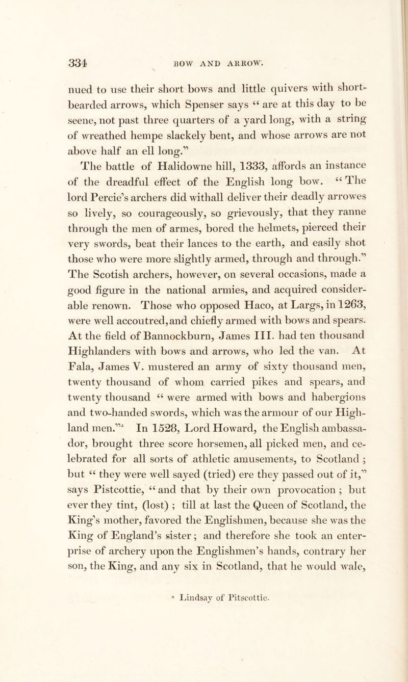 nued to use their short bows and little quivers with short- bearded arrows, which Spenser says 44 are at this day to be seene, not past three quarters of a yard long, with a string of wreathed hempe slackely bent, and whose arrows are not above half an ell long.” The battle of Halidowne hill, 1333, affords an instance of the dreadful effect of the English long bow. 44 The lord Percie’s archers did withall deliver their deadly arrowes so lively, so courageously, so grievously, that they ranne through the men of armes, bored the helmets, pierced their very swords, beat their lances to the earth, and easily shot those who were more slightly armed, through and through.” The Scotish archers, however, on several occasions, made a good figure in the national armies, and acquired consider¬ able renown. Those who opposed Haco, at Largs, in 1263, were well accoutred, and chiefly armed with bows and spears. At the field of Bannockburn, James III. had ten thousand Highlanders with bows and arrows, who led the van. At Fala, James V. mustered an army of sixty thousand men, twenty thousand of whom carried pikes and spears, and twenty thousand 44 were armed with bows and habergions and two-handed swords, which was the armour of our High¬ land men.”a In 1528, Lord Howard, the English ambassa¬ dor, brought three score horsemen, all picked men, and ce¬ lebrated for all sorts of athletic amusements, to Scotland ; but 44 they were well sayed (tried) ere they passed out of it,” says Pistcottie, 44 and that by their own provocation ; but ever they tint, (lost) ; till at last the Queen of Scotland, the King’s mother, favored the Englishmen, because she was the King of England’s sister; and therefore she took an enter¬ prise of archery upon the Englishmen’s hands, contrary her son, the King, and any six in Scotland, that he would wale. Lindsay of Pitscottie.