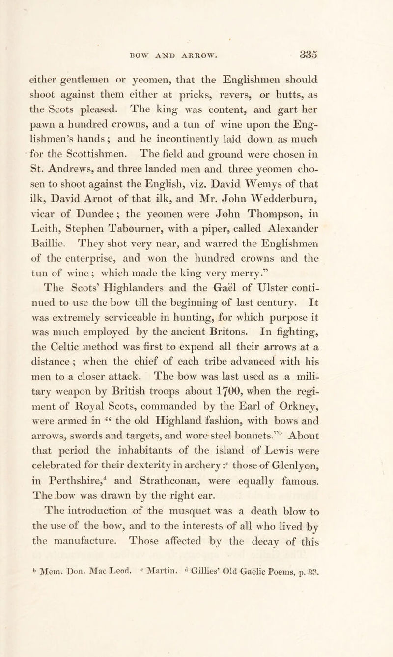 either gentlemen or yeomen, that the Englishmen should shoot against them either at pricks, revers, or butts, as the Scots pleased. The king was content, and gart her pawn a hundred crowns, and a tun of wine upon the Eng¬ lishmen’s hands; and he incontinently laid down as much for the Scottishmen. The field and ground were chosen in St. Andrews, and three landed men and three yeomen cho¬ sen to shoot against the English, viz. David Wemys of that ilk, David Arnot of that ilk, and Mr. John Wedderburn, vicar of Dundee; the yeomen were John Thompson, in Leith, Stephen Tabourner, with a piper, called Alexander Baillie. They shot very near, and warred the Englishmen of the enterprise, and won the hundred crowns and the tun of wine; which made the king very merry.” The Scots’ Highlanders and the Gael of Ulster conti¬ nued to use the bow till the beginning of last century. It was extremely serviceable in hunting, for which purpose it was much employed by the ancient Britons. In fighting, the Celtic method was first to expend all their arrows at a distance ; when the chief of each tribe advanced with his men to a closer attack. The bow was last used as a mili¬ tary weapon by British troops about 1700, when the regi¬ ment of Royal Scots, commanded by the Earl of Orkney, were armed in “ the old Highland fashion, with bows and arrows, swords and targets, and wore steel bonnets.”5 About that period the inhabitants of the island of Lewis were celebrated for their dexterity in archery :c those of Glenlyon, in Perthshire/ and Strathconan, were equally famous. The bow was drawn by the right ear. The introduction of the musquet was a death blow to the use of the bow, and to the interests of all who lived by the manufacture. Those affected by the decay of this b Mem. Don. Mac Leod. c Martin. a Gillies’ Old Gaelic Poems, p. 8?.