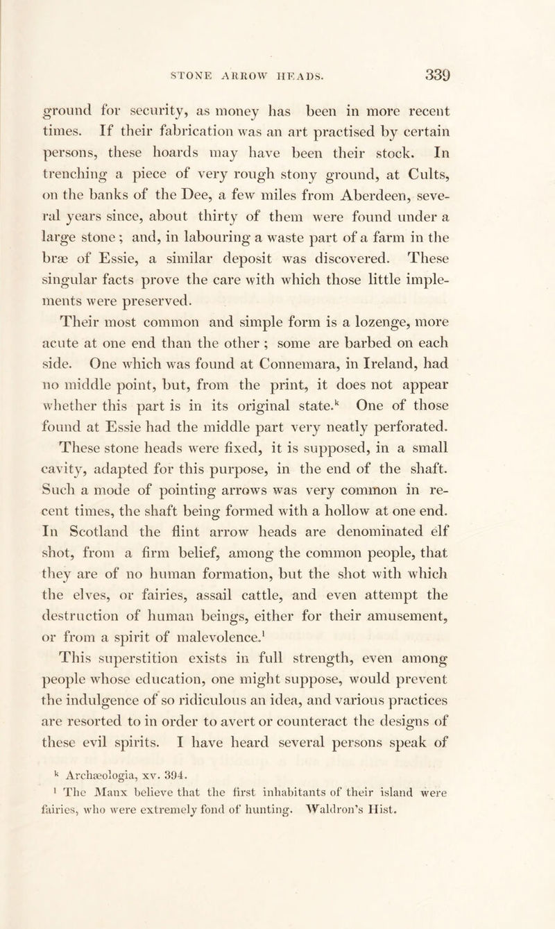 ground for security, as money has been in more recent times. If their fabrication was an art practised by certain persons, these hoards may have been their stock. In trenching a piece of very rough stony ground, at Cults, on the banks of the Dee, a few miles from Aberdeen, seve¬ ral years since, about thirty of them were found under a large stone ; and, in labouring a waste part of a farm in the brae of Essie, a similar deposit was discovered. These singular facts prove the care with which those little imple¬ ments were preserved. Their most common and simple form is a lozenge, more acute at one end than the other ; some are barbed on each side. One which was found at Connemara, in Ireland, had no middle point, but, from the print, it does not appear whether this part is in its original state.k One of those found at Essie had the middle part very neatly perforated. These stone heads were fixed, it is supposed, in a small cavity, adapted for this purpose, in the end of the shaft. Such a mode of pointing arrows was very common in re¬ cent times, the shaft being formed with a hollow at one end. In Scotland the flint arrow heads are denominated elf shot, from a firm belief, among the common people, that they are of no human formation, but the shot with which the elves, or fairies, assail cattle, and even attempt the destruction of human beings, either for their amusement, or from a spirit of malevolence.1 This superstition exists in full strength, even among people whose education, one might suppose, would prevent the indulgence of so ridiculous an idea, and various practices are resorted to in order to avert or counteract the designs of these evil spirits. I have heard several persons speak of k Archseologia, xv. 394. 1 The Manx believe that the first inhabitants of their island were fairies, who were extremely fond of hunting. Waldron’s Hist.