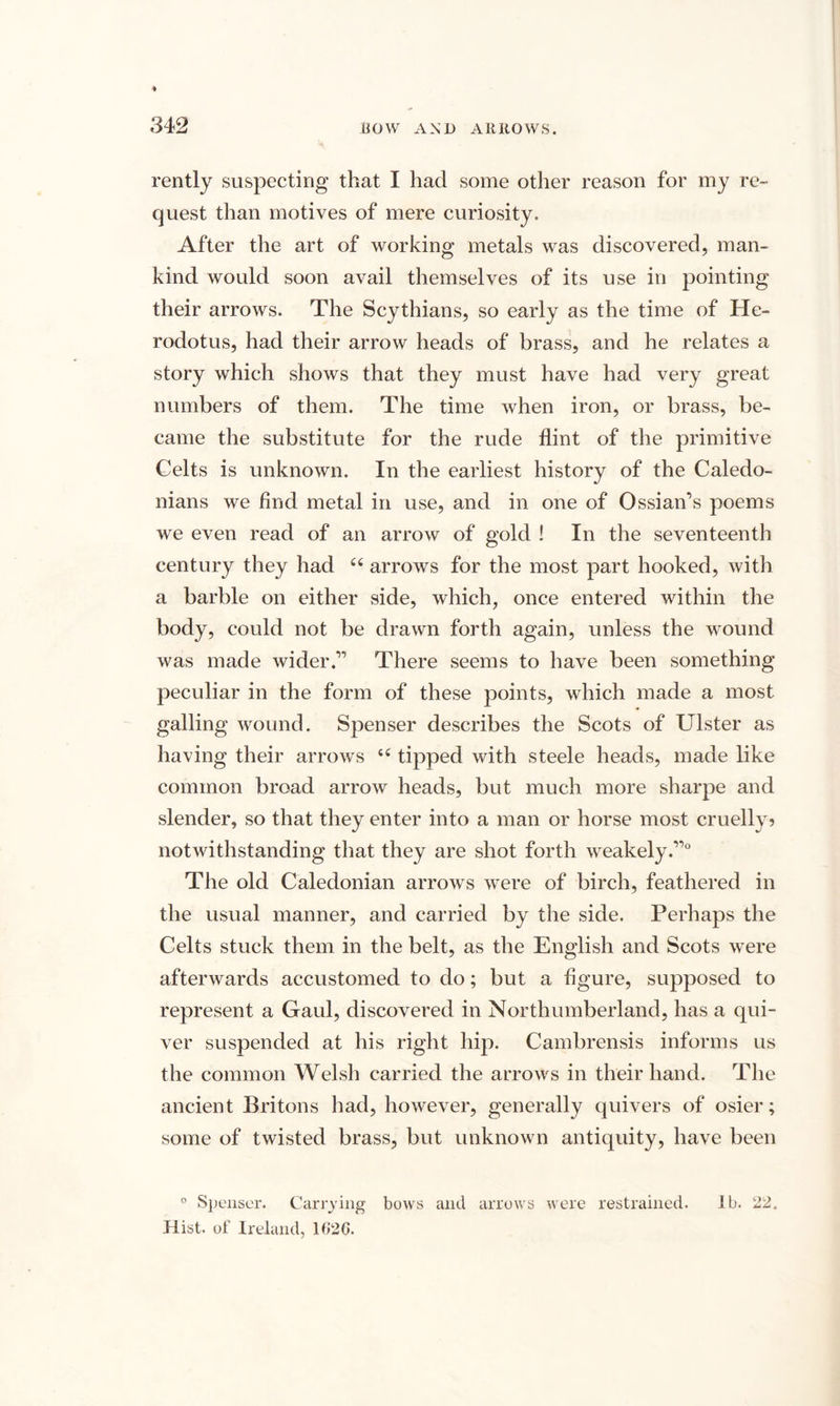 4 342 BOW AND ARROWS. rently suspecting that I had some other reason for my re¬ quest than motives of mere curiosity. After the art of working metals was discovered, man¬ kind would soon avail themselves of its use in pointing their arrows. The Scythians, so early as the time of He¬ rodotus, had their arrow heads of brass, and he relates a story which shows that they must have had very great numbers of them. The time when iron, or brass, be¬ came the substitute for the rude flint of the primitive Celts is unknown. In the earliest history of the Caledo¬ nians we find metal in use, and in one of Ossian’s poems we even read of an arrow of gold ! In the seventeenth century they had u arrows for the most part hooked, with a barbie on either side, which, once entered within the body, could not be drawn forth again, unless the wound was made wider.” There seems to have been something peculiar in the form of these points, which made a most galling wound. Spenser describes the Scots of Ulster as having their arrows u tipped with steele heads, made like common broad arrow heads, but much more sharpe and slender, so that they enter into a man or horse most cruelly? notwithstanding that they are shot forth weakely.”0 The old Caledonian arrows were of birch, feathered in the usual manner, and carried by the side. Perhaps the Celts stuck them in the belt, as the English and Scots were afterwards accustomed to do; but a figure, supposed to represent a Gaul, discovered in Northumberland, has a qui¬ ver suspended at his right hip. Cambrensis informs us the common Welsh carried the arrows in their hand. The ancient Britons had, however, generally quivers of osier; some of twisted brass, but unknown antiquity, have been 0 Spenser. Carrying bows and arrows were restrained. lb. 22, Hist, of Ireland, 1G2G.
