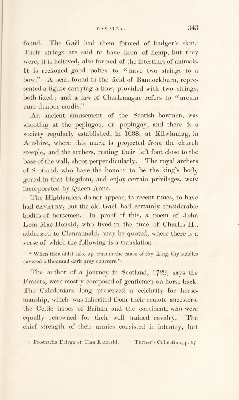 found. The Gael had them formed of badger’s skin.1’ Their strings are said to have been of hemp, but they were, it is believed, also formed of the intestines of animals. It is reckoned good policy to 44 have two strings to a bow.” A seal, found in the field of Bannockburn, repre¬ sented a figure carrying a bow, provided with two strings, both fixed; and a law of Charlemagne refers to 44 arcum cum duabus cordis.” An ancient amusement of the Scotish bowmen, was shooting at the pepingoe, or popingay, and there is a society regularly established, in 1688, at Kilwinning, in Airshire, where this mark is projected from the church steeple, and the archers, resting their left foot close to the base of the wall, shoot perpendicularly. The royal archers of Scotland, who have the honour to be the king’s body guard in that kingdom, and enjoy certain privileges, were incorporated by Queen Anne. The Highlanders do not appear, in recent times, to have had cavalry, but the old Gael had certainly considerable bodies of horsemen. In proof of this, a poem of John Lorn Mac Donald, who lived in the time of Charles II., addressed to Clanrannald, may be quoted, where there is a verse of which the following is a translation : u When thou didst take up arms in the cause of thy King, thy saddles covered a thousand dark grey coursers.’’^ The author of a journey in Scotland, 17^9, says the Frasers, were mostly composed of gentlemen on horse-back. The Caledonians long preserved a celebrity for horse¬ manship, which was inherited from their remote ancestors, the Celtic tribes of Britain and the continent, who were equally renowned for their well trained cavalry. The chief strength of their armies consisted in infantry, but p Prosnacha Fairge of Clan ltannald. t Turner’s Collection, p. 87.