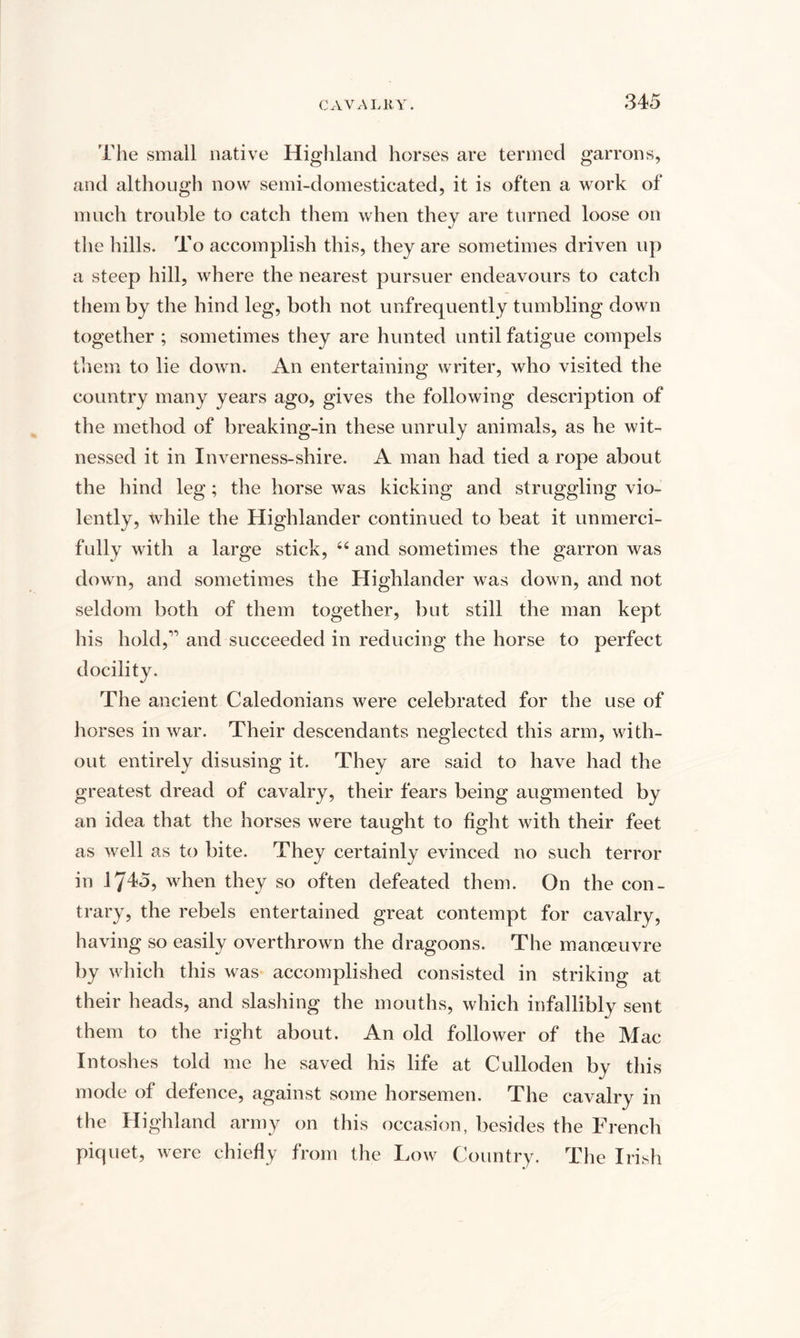 rile small native Highland horses are termed garrons, and although now semi-domesticated, it is often a work of much trouble to catch them when they are turned loose on the hills. To accomplish this, they are sometimes driven up a steep hill, where the nearest pursuer endeavours to catch them by the hind leg, both not unfrequently tumbling down together ; sometimes they are hunted until fatigue compels them to lie down. An entertaining writer, who visited the country many years ago, gives the following description of the method of breaking-in these unruly animals, as he wit¬ nessed it in Inverness-shire. A man had tied a rope about the hind leg; the horse was kicking and struggling vio¬ lently, while the Highlander continued to beat it unmerci¬ fully with a large stick, “and sometimes the garron was down, and sometimes the Highlander was down, and not seldom both of them together, but still the man kept his hold,'” and succeeded in reducing the horse to perfect docility. The ancient Caledonians were celebrated for the use of horses in war. Their descendants neglected this arm, with¬ out entirely disusing it. They are said to have had the greatest dread of cavalry, their fears being augmented by an idea that the horses were taught to fight with their feet as well as to bite. They certainly evinced no such terror in 1745, when they so often defeated them. On the con¬ trary, the rebels entertained great contempt for cavalry, having so easily overthrown the dragoons. The manoeuvre by which this was accomplished consisted in striking at their heads, and slashing the mouths, which infallibly sent them to the right about. An old follower of the Mac Intoshes told me he saved his life at Culloden by this mode of defence, against some horsemen. The cavalry in the Highland army on this occasion, besides the French piquet, were chiefly from the Low Country. The Irish