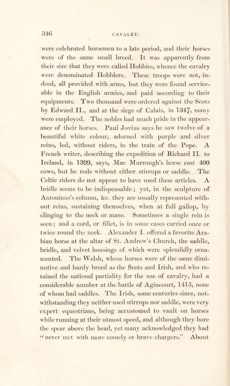 were celebrated horsemen to a late period, and their horses were of the same small breed. It was apparently from their size that they were called Hobbies, whence the cavalry were denominated Hobblers. These troops were not, in¬ deed, all provided with arms, but they were found service¬ able in the English armies, and paid according to their equipments. Two thousand were ordered against the Scots by Edward II., and at the siege of Calais, in 1347, many were employed. The nobles had much pride in the appear¬ ance of their horses. Paul Jovius says he saw twelve of a beautiful white colour, adorned with purple and silver reins, led, without riders, in the train of the Pope. A French writer, describing the expedition of Richard II. to Ireland, in 1399, says, Mac Murrough’s horse cost 400 cows, but he rode without either stirrups or saddle. The Celtic riders do not appear to have used these articles. A bridle seems to be indispensable ; yet, in the sculpture of Antoninus’s column, &c. they are usually represented with¬ out reins, sustaining themselves, when at full gallop, by clinging to the neck or mane. Sometimes a single rein is seen; and a cord, or fillet, is in some cases carried once or twice round the neck. Alexander I. offered a favorite Ara¬ bian horse at the altar of St. Andrew’s Church, the saddle, bridle, and velvet housings of which were splendidly orna¬ mented. The Welsh, whose horses were of the same dimi¬ nutive and hardy breed as the Scots and Irish, and who re¬ tained the national partiality for the use of cavalry, had a considerable number at the battle of Agincourt, 1415, none of whom had saddles. The Irish, some centuries since, not¬ withstanding they neither used stirrups nor saddle, were very expert equestrians, being accustomed to vault on horses while running at their utmost speed, and although they bore the spear above the head, yet many acknowledged they had u never met with more comely or brave chargers.” About