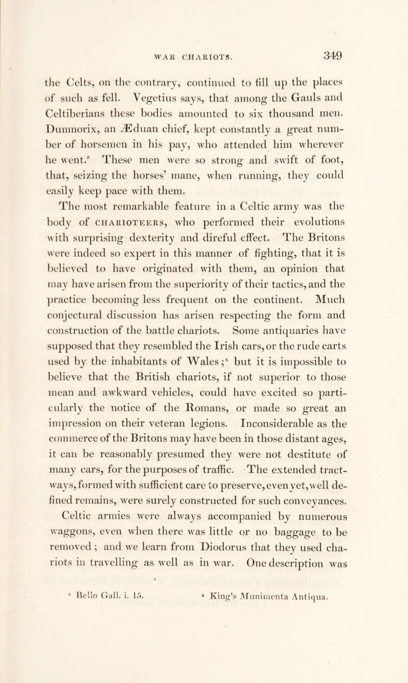 the Celts, on the contrary, continued to fill up the places of such as fell. Vegetius says, that among the Gauls and Celtiberians these bodies amounted to six thousand men. Dumnorix, an JEduan chief, kept constantly a great num¬ ber of horsemen in his pay, who attended him wherever he went.2 These men were so strong and swift of foot, that, seizing the horses’ mane, when running, they could easily keep pace with them. The most remarkable feature in a Celtic army was the body of charioteers, who performed their evolutions with surprising dexterity and direful effect. The Britons were indeed so expert in this manner of fighting, that it is believed to have originated with them, an opinion that may have arisen from the superiority of their tactics, and the practice becoming less frequent on the continent. Much conjectural discussion has arisen respecting the form and construction of the battle chariots. Some antiquaries have supposed that they resembled the Irish cars, or the rude carts used by the inhabitants of Wales;3 but it is impossible to believe that the British chariots, if not superior to those mean and awkward vehicles, could have excited so parti¬ cularly the notice of the Romans, or made so great an impression on their veteran legions. Inconsiderable as the commerce of the Britons may have been in those distant ages, it can be reasonably presumed they were not destitute of many cars, for the purposes of traffic. The extended tract- ways, formed with sufficient care to preserve,evenyet,well de¬ fined remains, were surely constructed for such conveyances. Celtic armies were always accompanied by numerous waggons, even when there was little or no baggage to be removed ; and we learn from Diodorus that they used cha¬ riots in travelling as well as in war. One description was 7 Bello Gall. i. 15. a King’s Munimenta Antiqua.