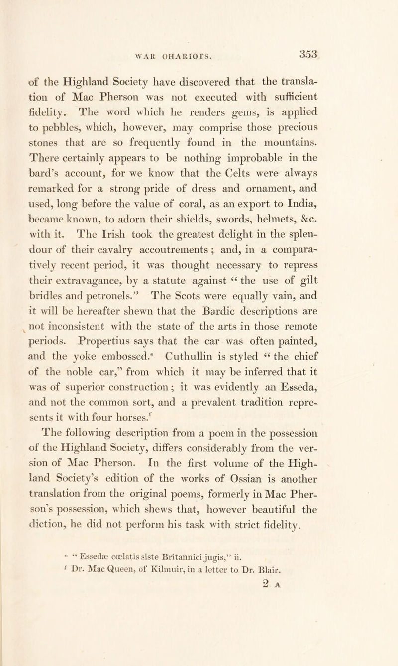 of the Highland Society have discovered that the transla¬ tion of Mac Pherson was not executed with sufficient fidelity. The word which he renders gems, is applied to pebbles, which, however, may comprise those precious stones that are so frequently found in the mountains. There certainly appears to be nothing improbable in the bard’s account, for we know that the Celts were always remarked for a strong pride of dress and ornament, and used, long before the value of coral, as an export to India, became known, to adorn their shields, swords, helmets, &c. with it. The Irish took the greatest delight in the splen¬ dour of their cavalry accoutrements ; and, in a compara¬ tively recent period, it was thought necessary to repress their extravagance, by a statute against u the use of gilt bridles and petronels.’5 The Scots were equally vain, and it will be hereafter shewn that the Bardic descriptions are not inconsistent with the state of the arts in those remote periods. Propertius says that the car was often painted, and the yoke embossed.6 Cuthullin is styled t£ the chief of the noble car,11 from which it may be inferred that it was of superior construction; it was evidently an Esseda, and not the common sort, and a prevalent tradition repre¬ sents it with four horses.1 The following description from a poem in the possession of the Highland Society, differs considerably from the ver¬ sion of Mac Pherson. In the first volume of the High¬ land Society’s edition of the works of Ossian is another translation from the original poems, formerly in Mac Pher- son’s possession, which shews that, however beautiful the diction, he did not perform his task with strict fidelity. e “ Essedoe coelatis siste Britannici jugis,” ii. 1 Dr. Mac Queen, of KUmuir, in a letter to Dr. Blair. 2 A