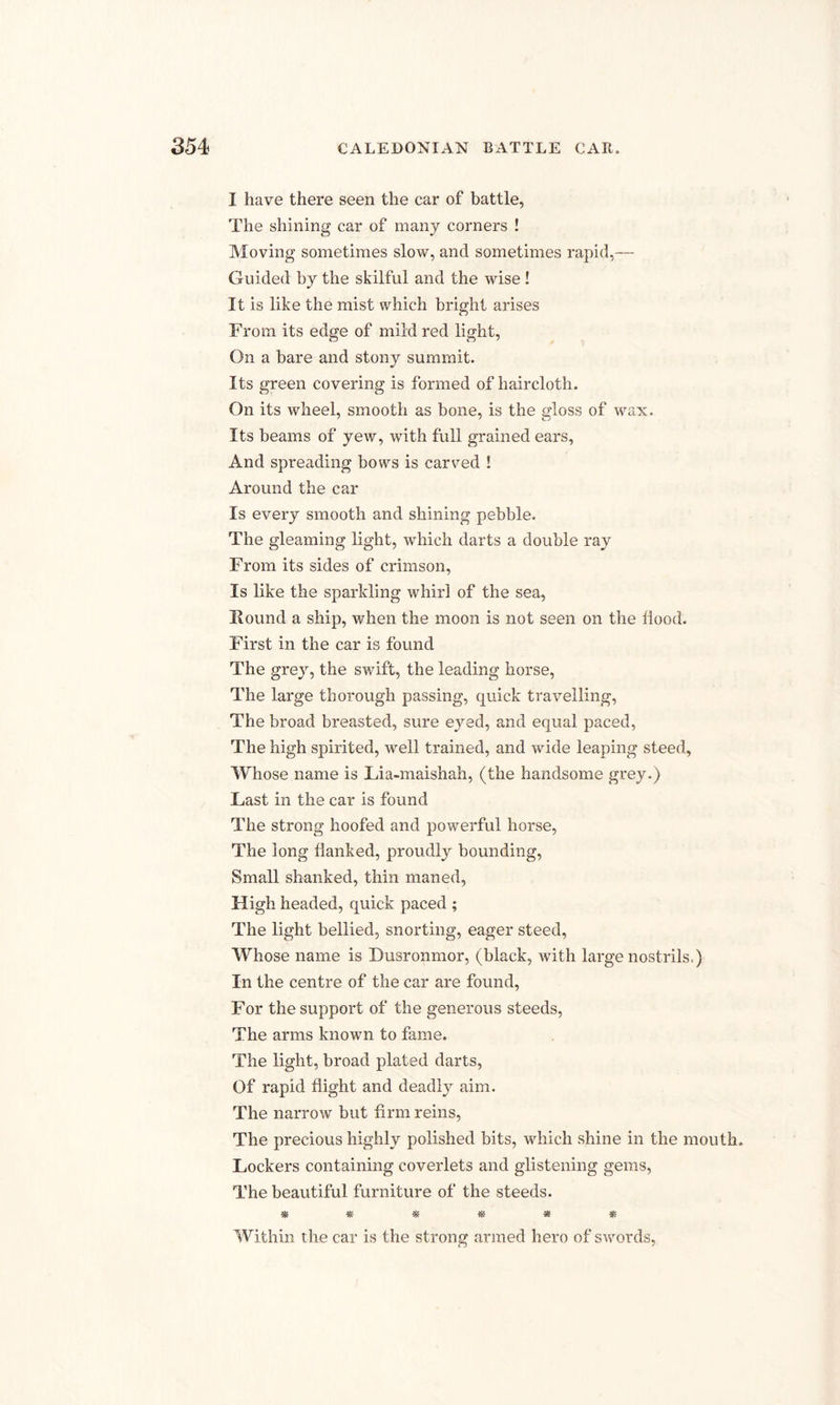 I have there seen the car of battle, The shining car of many corners ! Moving sometimes slow, and sometimes rapid,— Guided by the skilful and the wise ! It is like the mist which bright arises From its edge of mild red light, On a bare and stony summit. Its green covering is formed of haircloth. On its wheel, smooth as bone, is the gloss of wax. Its beams of yew, with full grained ears, And spreading bows is carved ! Around the car Is every smooth and shining pebble. The gleaming light, which darts a double ray From its sides of crimson, Is like the sparkling whirl of the sea, Round a ship, when the moon is not seen on the Hood. First in the car is found The grey, the swift, the leading horse, The large thorough passing, quick travelling, The broad breasted, sure eyed, and equal paced, The high spirited, well trained, and wide leaping steed, Whose name is Lia-maishah, (the handsome grey.) Fast in the car is found The strong hoofed and powerful horse, The long Hanked, proudly bounding, Small shanked, thin maned, High headed, quick paced ; The light bellied, snorting, eager steed, Whose name is Dusronmor, (black, with large nostrils.) In the centre of the car are found, For the support of the generous steeds, The arms known to fame. The light, broad plated darts, Of rapid flight and deadly aim. The narrow but firm reins, The precious highly polished bits, which shine in the mouth. Lockers containing coverlets and glistening gems, The beautiful furniture of the steeds. ****** Within the car is the strong armed hero of swords,