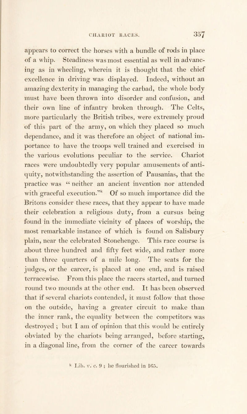 appears to correct the horses with a bundle of rods in place of a whip. Steadiness was most essential as well in advanc¬ ing as in wheeling, wherein it is thought that the chief excellence in driving was displayed. Indeed, without an amazing dexterity in managing the carbad, the whole body must have been thrown into disorder and confusion, and their own line of infantry broken through. The Celts, more particularly the British tribes, were extremely proud of this part of the army, on which they placed so much dependance, and it was therefore an object of national im¬ portance to have the troops well trained and exercised in the various evolutions peculiar to the service. Chariot races were undoubtedly very popular amusements of anti¬ quity, notwithstanding the assertion of Pausanias, that the practice was “ neither an ancient invention nor attended with graceful execution.1,k Of so much importance did the Britons consider these races, that they appear to have made their celebration a religious duty, from a cursus being found in the immediate vicinity of places of worship, the most remarkable instance of which is found on Salisbury plain, near the celebrated Stonehenge. This race course is about three hundred and fifty feet wide, and rather more than three quarters of a mile long. The seats for the judges, or the career, is placed at one end, and is raised terrace wise. From this place the racers started, and turned round two mounds at the other end. It has been observed that if several chariots contended, it must follow that those on the outside, having a greater circuit to make than the inner rank, the equality between the competitors was destroyed ; but I am of opinion that this would be entirely obviated by the chariots being arranged, before starting, in a diagonal line, from the corner of the career towards k Lib. v. c. 0 ; he flourished in 105.