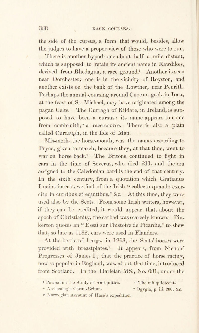 the side of the cursus, a form that would, besides, allow the judges to have a proper view of those who were to run. There is another hypodrome about half a mile distant, which is supposed to retain its ancient name in Rawdikes, derived from Rhedagua, a race ground.1 Another is seen near Dorchester; one is in the vicinity of Royston, and another exists on the bank of the Lowther, near Penrith, Perhaps the annual coursing around Cnoc an geal, in Iona, at the feast of St. Michael, may have originated among the pagan Celts. The Curragh of Kildare, in Ireland, is sup¬ posed to have been a cursus ; its name appears to come from comhruith,m a race-course. There is also a plain called Curraugh, in the Isle of Man. Mis-merh, the horse-month, was the name, according to Pryce, given to march, because they, at that time, went to war on horse back. The Britons continued to fight in cars in the time of Severus, who died 211, and the era assigned to the Caledonian bard is the end of that century. In the sixth century, from a quotation which Gratianus Lucius inserts, we find of the Irish “ collecto quando exer- citu in curribus et equitibus,” &amp;c. At this time, they were used also by the Scots. From some Irish writers, however, if they can be credited, it would appear that, about the epoch of Christianity, the carbad was scarcely known.0 Pin¬ kerton quotes an “ Essai sur l’histoire de Picardie,” to shew that, so late as 1182, cars were used in Flanders. At the battle of Largs, in 1263, the Scots’ horses were provided with breastplates.1' It appears, from Nichols’ Progresses of James I., that the practice of horse racing, now so popular in England, was, about that time, introduced from Scotland. In the Harleian MS., No. 681, under the I Pownal on the Study of Antiquities. m The mh quiescent. II Archoeologia Cornu-Britan. ° Ogygia, p. iii. 280, p Norwegian Account of Haco’s expedition.