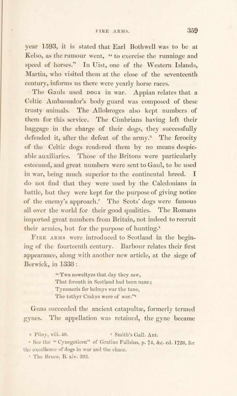 year 1593, it is stated that Earl Both well was to be at Kelso, as the rumour went, 44 to exercise the runninge and speed of horses.” In Uist, one of the Western Islands, Martin, who visited them at the close of the seventeenth century, informs us there were yearly horse races. The Gauls used dogs in war. Appian relates that a Celtic Ambassador’s body guard was composed of these trusty animals. The Allobroges also kept numbers of them for this service. The Cimbrians having left their baggage in the charge of their dogs, they successfully defended it, after the defeat of the army.q The ferocity of the Celtic dogs rendered them by no means despic¬ able auxiliaries. Those of the Britons were particularly esteemed, and great numbers were sent to Gaul, to be used in war, being much superior to the continental breed. I do not find that they were used by the Caledonians in battle, but they were kept for the purpose of giving notice of the enemy’s approach/ The Scots’ dogs were famous all over the world for their good qualities. The Romans imported great numbers from Britain, not indeed to recruit their armies, but for the purpose of hunting.9 Fire arms were introduced to Scotland in the begin- ing of the fourteenth century. Barbour relates their first appearance, along with another new article, at the siege of Berwick, in 1338 : 46 Twa noweltyes that day they saw, That forouth in Scotland had been nane; Tymmeris for helmys war the tane, The tothyr Crakys were of wer.’>t Guns succeeded the ancient catapultae, formerly termed gynes. The appellation was retained, the gyne became n Pliny, viii. 40. r Smith’s Gall. Ant. s See the 44 Cynegeticon” of Gratius Falisius, p. 74, &amp;c. ed. 1728, for the excellence of dogs in war and the chace. 4 The Bruce, B. xiv. 392.