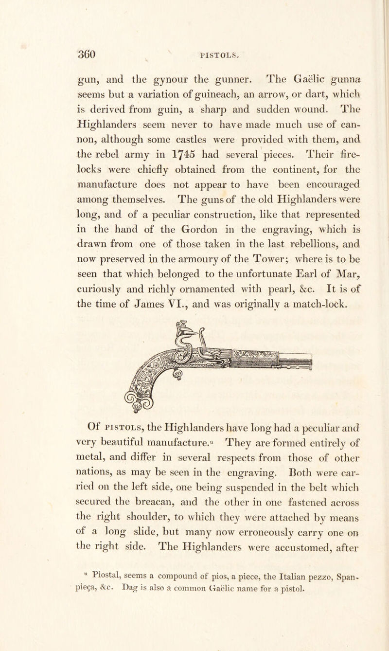 gun, and the gynour the gunner. The Gaelic gunna seems but a variation of guineach, an arrow, or dart, which is derived from guin, a sharp and sudden wound. The Highlanders seem never to have made much use of can¬ non, although some castles were provided with them, and the rebel army in 17^5 had several pieces. Their fire¬ locks were chiefly obtained from the continent, for the manufacture does not appear to have been encouraged among themselves. The guns of the old Highlanders were long, and of a peculiar construction, like that represented in the hand of the Gordon in the engraving, which is drawn from one of those taken in the last rebellions, and now preserved in the armoury of the Tower; where is to be seen that which belonged to the unfortunate Earl of Mar, curiously and richly ornamented with pearl, &c. It is of the time of James VL, and was originally a match-lock. Of pistols, the Highlanders have long had a peculiar and very beautiful manufacture.11 They are formed entirely of metal, and differ in several respects from those of other nations, as may be seen in the engraving. Both were car¬ ried on the left side, one being suspended in the belt which secured the breacan, and the other in one fastened across the right shoulder, to which they were attached by means of a long slide, but many now erroneously carry one on the right side. The Highlanders were accustomed, after Piostal, seems a compound of pios, a piece, the Italian pezzo, Span- piega, &c. Dag is also a common Gaelic name for a pistol.