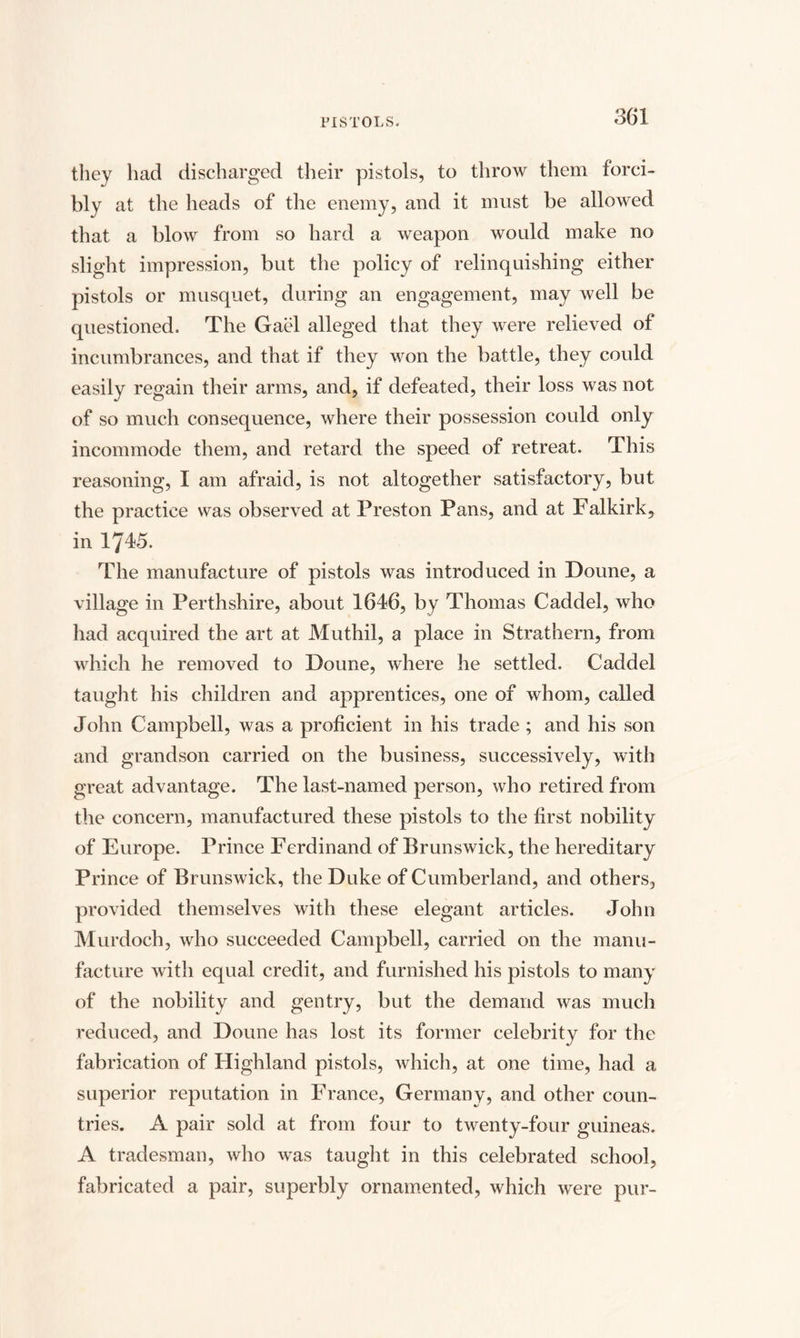 they had discharged their pistols, to throw them forci¬ bly at the heads of the enemy, and it must be allowed that a blow from so hard a weapon would make no slight impression, but the policy of relinquishing either pistols or musquet, during an engagement, may well be questioned. The Gael alleged that they were relieved of incumbrances, and that if they won the battle, they could easily regain their arms, and, if defeated, their loss was not of so much consequence, where their possession could only incommode them, and retard the speed of retreat. This reasoning, I am afraid, is not altogether satisfactory, but the practice was observed at Preston Pans, and at Falkirk, in 1745. The manufacture of pistols was introduced in Doune, a village in Perthshire, about 1646, by Thomas Caddel, who had acquired the art at Muthil, a place in Strathern, from which he removed to Doune, where he settled. Caddel taught his children and apprentices, one of whom, called John Campbell, was a proficient in his trade ; and his son and grandson carried on the business, successively, with great advantage. The last-named person, who retired from the concern, manufactured these pistols to the first nobility of Europe. Prince Ferdinand of Brunswick, the hereditary Prince of Brunswick, the Duke of Cumberland, and others, provided themselves with these elegant articles. John Murdoch, who succeeded Campbell, carried on the manu¬ facture with equal credit, and furnished his pistols to many of the nobility and gentry, but the demand was much reduced, and Doune has lost its former celebrity for the fabrication of Highland pistols, which, at one time, had a superior reputation in France, Germany, and other coun¬ tries. A pair sold at from four to twenty-four guineas. A tradesman, who was taught in this celebrated school, fabricated a pair, superbly ornamented, which were pur-