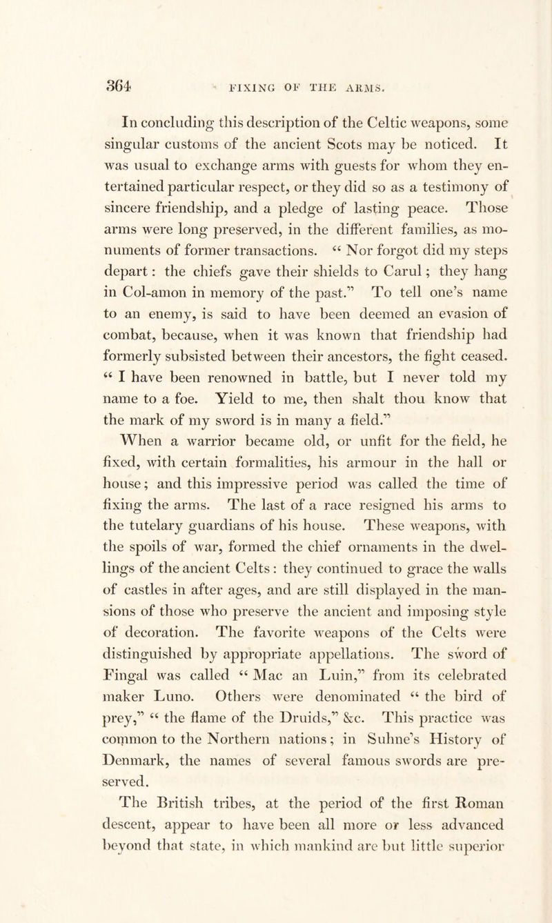 In concluding this description of the Celtic weapons, some singular customs of the ancient Scots may be noticed. It was usual to exchange arms with guests for whom they en¬ tertained particular respect, or they did so as a testimony of sincere friendship, and a pledge of lasting peace. Those arms were long preserved, in the different families, as mo¬ numents of former transactions. 44 Nor forgot did my steps depart: the chiefs gave their shields to Carul; they hang in Col-amon in memory of the past.'1 To tell one’s name to an enemy, is said to have been deemed an evasion of combat, because, when it was known that friendship had formerly subsisted between their ancestors, the fight ceased. 44 I have been renowned in battle, but I never told my name to a foe. Yield to me, then shalt thou know that the mark of my sword is in many a field.11 When a warrior became old, or unfit for the field, he fixed, with certain formalities, his armour in the hall or house; and this impressive period was called the time of fixing the arms. The last of a race resigned his arms to the tutelary guardians of his house. These weapons, with the spoils of war, formed the chief ornaments in the dwel¬ lings of the ancient Celts: they continued to grace the walls of castles in after ages, and are still displayed in the man¬ sions of those who preserve the ancient and imposing style of decoration. The favorite weapons of the Celts were distinguished by appropriate appellations. The sword of Fingal was called 44 Mac an Luin,11 from its celebrated maker Luno. Others were denominated 44 the bird of prey,11 44 the flame of the Druids,11 &c. This practice was common to the Northern nations; in Sulme's History of Denmark, the names of several famous swords are pre¬ served. The British tribes, at the period of the first Homan descent, appear to have been all more or less advanced beyond that state, in which mankind are but little superior