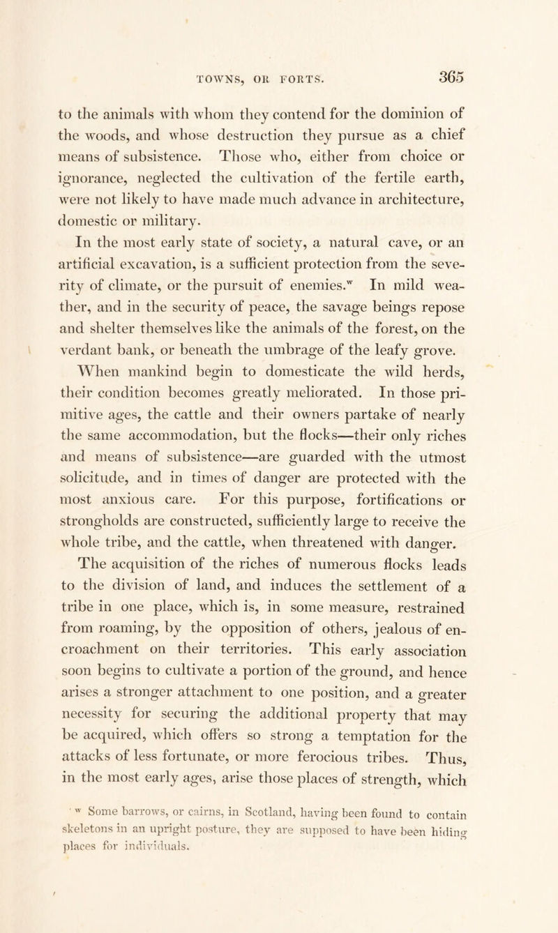 to the animals with whom they contend for the dominion of the woods, and whose destruction they pursue as a chief means of subsistence. Those who, either from choice or ignorance, neglected the cultivation of the fertile earth, were not likely to have made much advance in architecture, domestic or military. In the most early state of society, a natural cave, or an artificial excavation, is a sufficient protection from the seve¬ rity of climate, or the pursuit of enemies.w In mild wea¬ ther, and in the security of peace, the savage beings repose and shelter themselves like the animals of the forest, on the verdant bank, or beneath the umbrage of the leafy grove. When mankind begin to domesticate the wild herds, their condition becomes greatly meliorated. In those pri¬ mitive ages, the cattle and their owners partake of nearly the same accommodation, but the flocks—their only riches and means of subsistence—are guarded with the utmost solicitude, and in times of danger are protected with the most anxious care. For this purpose, fortifications or strongholds are constructed, sufficiently large to receive the whole tribe, and the cattle, when threatened with danger. The acquisition of the riches of numerous flocks leads to the division of land, and induces the settlement of a tribe in one place, which is, in some measure, restrained from roaming, by the opposition of others, jealous of en¬ croachment on their territories. This early association soon begins to cultivate a portion of the ground, and hence arises a stronger attachment to one position, and a greater necessity for securing the additional property that may be acquired, which offers so strong a temptation for the attacks of less fortunate, or more ferocious tribes. Thus, in the most early ages, arise those places of strength, which ■ w Some barrows, or cairns, in Scotland, having been found to contain skeletons in an upright posture, they are supposed to have been hiding places for individuals.