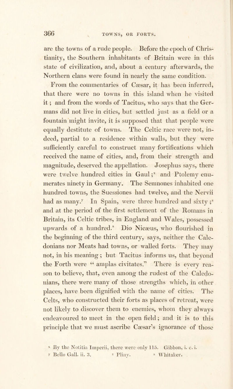 are the towns of a rude people. Before the epoch of Chris¬ tianity, the Southern inhabitants of Britain were in this state of civilization, and, about a century afterwards, the Northern clans were found in nearly the same condition. From the commentaries of Caesar, it has been inferred, that there were no towns in this island when he visited it; and from the words of Tacitus, who says that the Ger¬ mans did not live in cities, but settled just as a field or a fountain might invite, it is supposed that that people were equally destitute of towns. The Celtic race wrere not, in¬ deed, partial to a residence within walls, but they were sufficiently careful to construct many fortifications which received the name of cities, and, from their strength and magnitude, deserved the appellation. Josephus says, there were twelve hundred cities in Gaul ;x and Ptolemy enu¬ merates ninety in Germany. The Semnones inhabited one hundred towns, the Suessiones had twelve, and the Nervii had as many/ In Spain, were three hundred and sixty ;z and at the period of the first settlement of the Romans in Britain, its Celtic tribes, in England and Wales, possessed upwards of a hundred/ Dio Nicaeus, who flourished in the beginning of the third century, says, neither the Cale¬ donians nor Meats had towns, or walled forts. They may not, in his meaning; but Tacitus informs us, that beyond the Forth were 66 amplas civitates.” There is every rea¬ son to believe, that, even among the rudest of the Caledo¬ nians, there were many of those strengths which, in other places, have been dignified with the name of cities. The Celts, who constructed their forts as places of retreat, were not likely to discover them to enemies, whom they always endeavoured to meet in the open field; and it is to this principle that we must ascribe Caesar s ignorance of those x Bv the Notitia Imperii, there were only llo. Gibbon, i. c. i. y Bello Gall. ii. 3. z Pliny. a Whitaker.