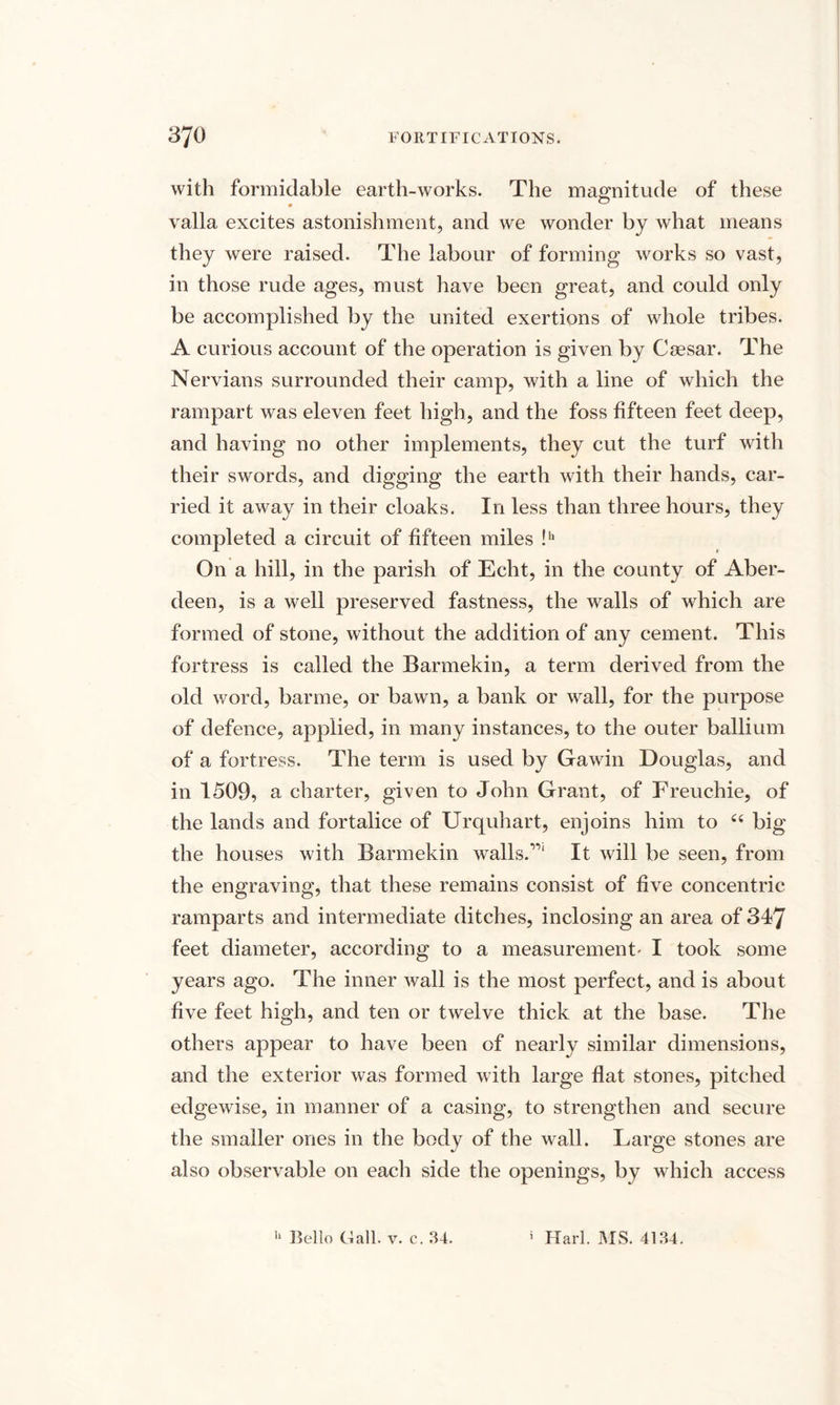 with formidable earth-works. The magnitude of these valla excites astonishment, and we wonder by what means they were raised. The labour of forming works so vast, in those rude ages, must have been great, and could only be accomplished by the united exertions of whole tribes. A curious account of the operation is given by Csesar. The Nervians surrounded their camp, with a line of which the rampart was eleven feet high, and the foss fifteen feet deep, and having no other implements, they cut the turf with their swords, and digging the earth with their hands, car¬ ried it away in their cloaks. In less than three hours, they completed a circuit of fifteen miles !b On a hill, in the parish of Echt, in the county of Aber¬ deen, is a well preserved fastness, the walls of which are formed of stone, without the addition of any cement. This fortress is called the Barmekin, a term derived from the old word, barme, or bawn, a bank or wall, for the purpose of defence, applied, in many instances, to the outer ballium of a fortress. The term is used by Gawin Douglas, and in 1509, a charter, given to John Grant, of Freuchie, of the lands and fortalice of Urquhart, enjoins him to “ big the houses with Barmekin walls.”1 It will be seen, from the engraving, that these remains consist of five concentric ramparts and intermediate ditches, inclosing an area of 347 feet diameter, according to a measurement' I took some years ago. The inner wall is the most perfect, and is about five feet high, and ten or twelve thick at the base. The others appear to have been of nearly similar dimensions, and the exterior was formed with large flat stones, pitched edgewise, in manner of a casing, to strengthen and secure the smaller ones in the body of the wall. Large stones are also observable on each side the openings, by which access