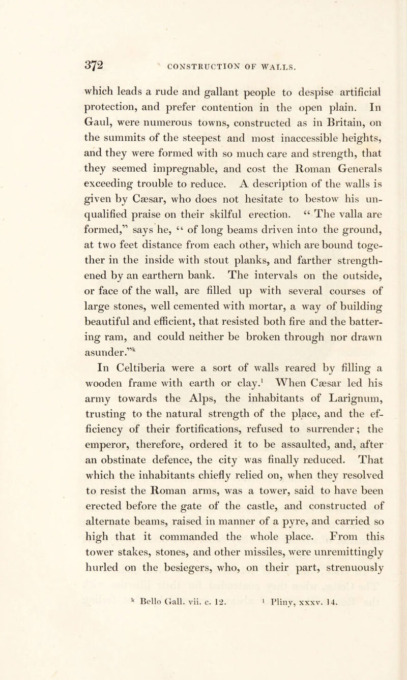 which leads a rude and gallant people to despise artificial protection, and prefer contention in the open plain. In Gaul, were numerous towns, constructed as in Britain, on the summits of the steepest and most inaccessible heights, and they were formed with so much care and strength, that they seemed impregnable, and cost the Roman Generals exceeding trouble to reduce. A description of the walls is given by Caesar, who does not hesitate to bestow his un¬ qualified praise on their skilful erection. 44 The valla are formed,” says he, 44 of long beams driven into the ground, at two feet distance from each other, which are bound toge¬ ther in the inside with stout planks, and farther strength¬ ened by an earthern bank. The intervals on the outside, or face of the wall, are filled up with several courses of large stones, well cemented with mortar, a way of building beautiful and efficient, that resisted both fire and the batter¬ ing ram, and could neither be broken through nor drawn asunder .”k In Celtiberia were a sort of walls reared by filling a wooden frame with earth or clay.1 When Caesar led his army towards the Alps, the inhabitants of Larignum, trusting to the natural strength of the place, and the ef¬ ficiency of their fortifications, refused to surrender; the emperor, therefore, ordered it to be assaulted, and, after an obstinate defence, the city was finally reduced. That which the inhabitants chiefly relied on, when they resolved to resist the Roman arms, was a tower, said to have been erected before the gate of the castle, and constructed of alternate beams, raised in manner of a pyre, and carried so high that it commanded the whole place. From this tower stakes, stones, and other missiles, were unremittingly hurled on the besiegers, who, on their part, strenuously