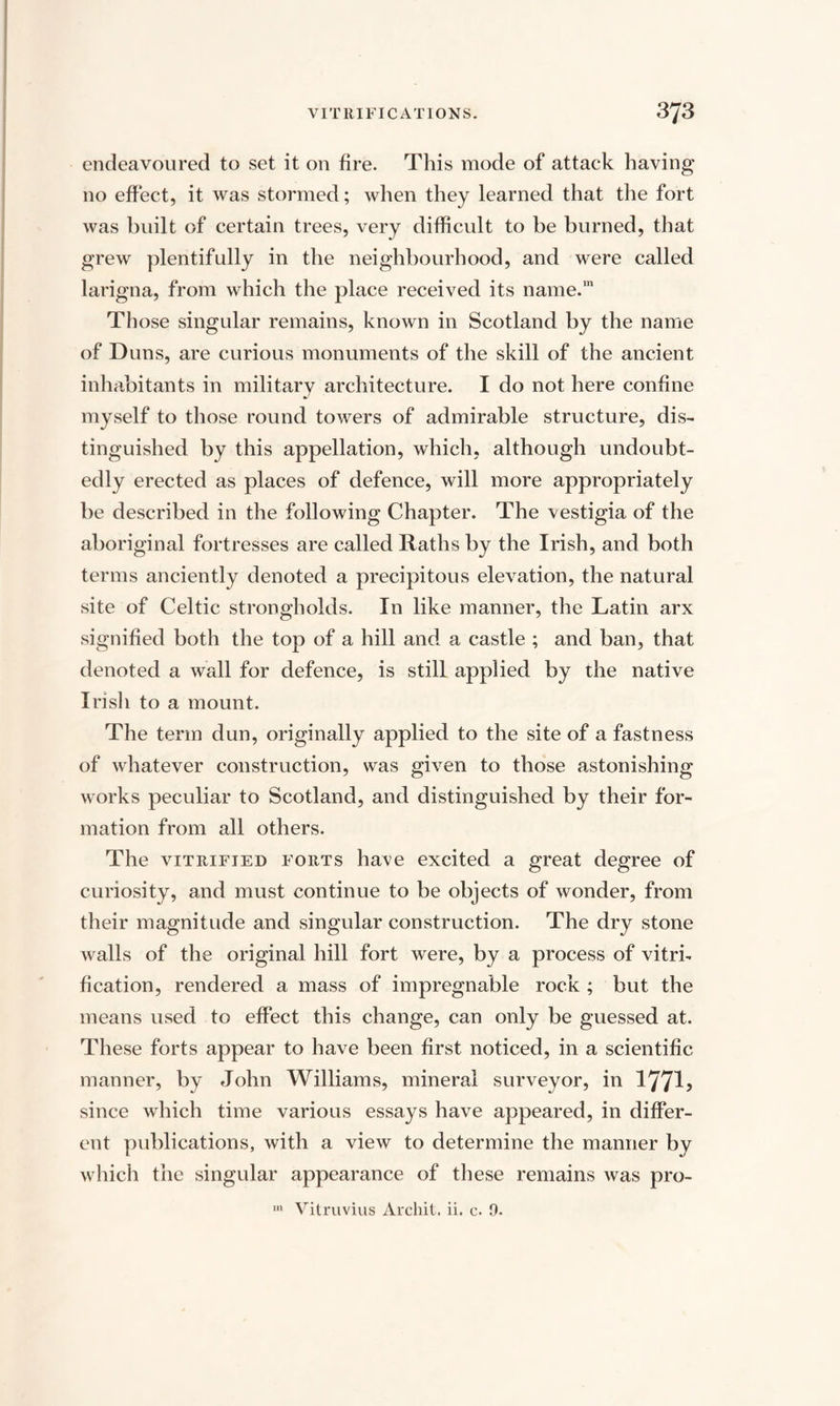 endeavoured to set it on fire. This mode of attack having no effect, it was stormed; when they learned that the fort was built of certain trees, very difficult to be burned, that grew plentifully in the neighbourhood, and were called larigna, from which the place received its name.111 Those singular remains, known in Scotland by the name of Duns, are curious monuments of the skill of the ancient inhabitants in military architecture. I do not here confine myself to those round towers of admirable structure, dis¬ tinguished by this appellation, which, although undoubt¬ edly erected as places of defence, will more appropriately be described in the following Chapter. The vestigia of the aboriginal fortresses are called Raths by the Irish, and both terms anciently denoted a precipitous elevation, the natural site of Celtic strongholds. In like manner, the Latin arx signified both the top of a hill and a castle ; and ban, that denoted a wall for defence, is still applied by the native Irish to a mount. The term dun, originally applied to the site of a fastness of whatever construction, was given to those astonishing works peculiar to Scotland, and distinguished by their for¬ mation from all others. The vitrified forts have excited a great degree of curiosity, and must continue to be objects of wonder, from their magnitude and singular construction. The dry stone walls of the original hill fort were, by a process of vitri¬ fication, rendered a mass of impregnable rock ; but the means used to effect this change, can only be guessed at. These forts appear to have been first noticed, in a scientific manner, by John Williams, mineral surveyor, in 177^5 since which time various essays have appeared, in differ¬ ent publications, with a view to determine the manner by which the singular appearance of these remains was pro-