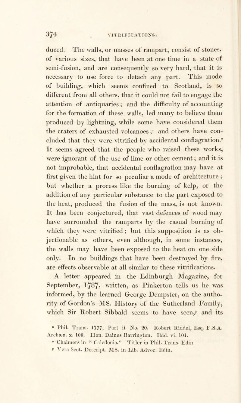 duced. The walls, or masses of rampart, consist of stones, of various sizes, that have been at one time in a state of semi-fusion, and are consequently so very hard, that it is necessary to use force to detach any part. This mode of building, which seems confined to Scotland, is so different from all others, that it could not fail to engage the attention of antiquaries; and the difficulty of accounting for the formation of these walls, led many to believe them produced by lightning, while some have considered them the craters of exhausted volcanoes ;u and others have con¬ cluded that they were vitrified by accidental conflagration.0 It seems agreed that the people who raised these works, were ignorant of the use of lime or other cement; and it is not improbable, that accidental conflagration may have at first given the hint for so peculiar a mode of architecture ; but whether a process like the burning of kelp, or the addition of any particular substance to the part exposed to the heat, produced the fusion of the mass, is not known. It has been conjectured, that vast defences of wood may have surrounded the ramparts by the casual burning of which they were vitrified; but this supposition is as ob¬ jectionable as others, even although, in some instances, the walls may have been exposed to the heat on one side only. In no buildings that have been destroyed by fire, are effects observable at all similar to these vitrifications. A letter appeared in the Edinburgh Magazine, for September, 1787? written, as Pinkerton tells us he was informed, by the learned George Dempster, on the autho¬ rity of Gordon’s MS. History of the Sutherland Family, which Sir Robert Sibbald seems to have seen,p and its u Phil. Trans. 1777, Part ii. No. 20. Robert Riddel, Esq. F.S.A. Archseo. x. 100. lion. Daines Barrington. Ibid. vi. 101. ° Chalmers in u Caledonia.” Titler in Phil. Trans. Edin. p Vera Scot. Descript. MS. in Lib. Advoc. Edin.