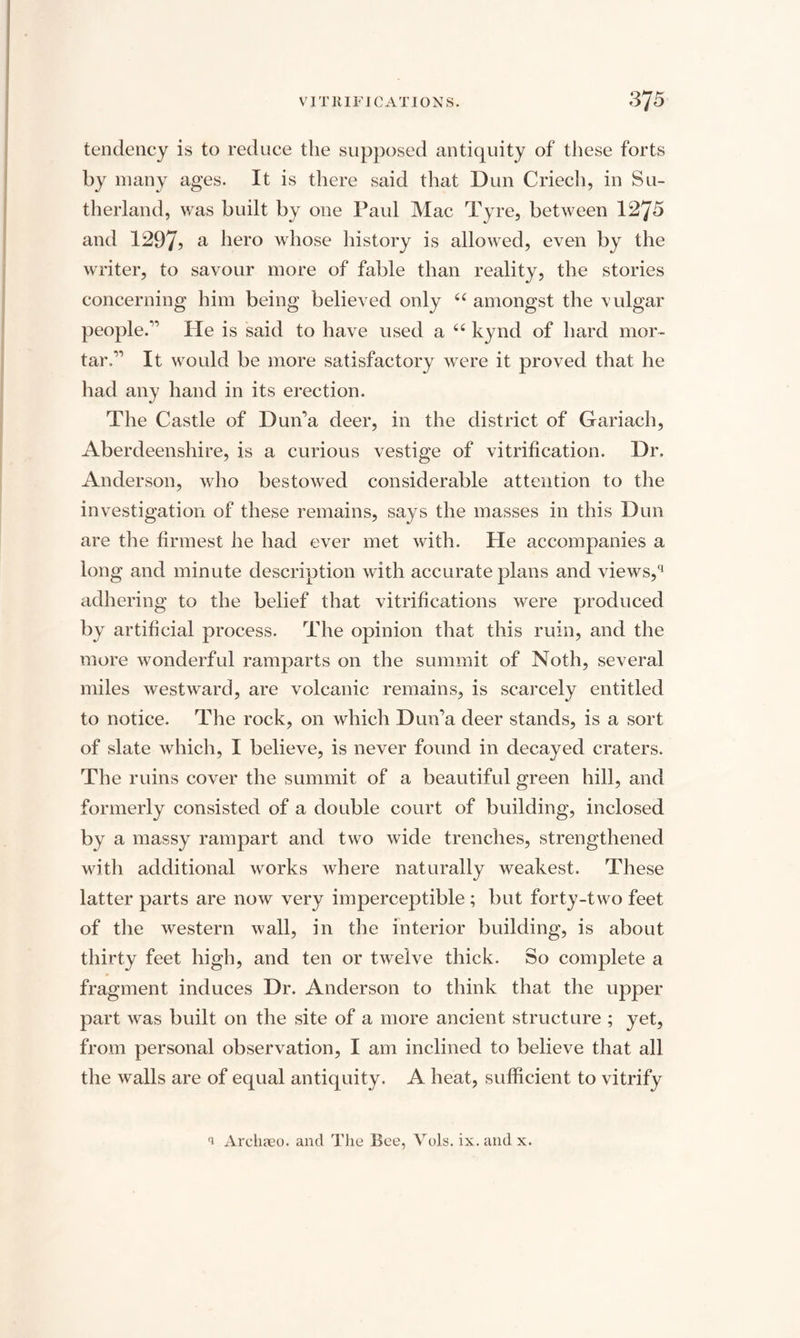 tendency is to reduce the supposed antiquity of these forts by many ages. It is there said that Dun Cried), in Su¬ therland, was built by one Paul Mac Tyre, between 1275 and 1297? a hero whose history is allowed, even by the writer, to savour more of fable than reality, the stories concerning him being believed only u amongst the vulgar people.” He is said to have used a 66 kynd of hard mor¬ tar,” It would be more satisfactory were it proved that he had any hand in its erection. The Castle of Duna deer, in the district of Gariach, Aberdeenshire, is a curious vestige of vitrification. Dr. Anderson, who bestoAved considerable attention to the investigation of these remains, says the masses in this Dun are the firmest he had ever met with. He accompanies a long and minute description with accurate plans and views,*1 adhering to the belief that vitrifications were produced by artificial process. The opinion that this ruin, and the more wonderful ramparts on the summit of Noth, several miles westAvard, are volcanic remains, is scarcely entitled to notice. The rock, on which Dun’a deer stands, is a sort of slate which, I believe, is never found in decayed craters. The ruins cover the summit of a beautiful green hill, and formerly consisted of a double court of building, inclosed by a massy rampart and two wide trenches, strengthened with additional works where naturally weakest. These latter parts are now very imperceptible ; but forty-two feet of the western Avail, in the interior building, is about thirty feet high, and ten or twelve thick. So complete a fragment induces Dr. Anderson to think that the upper part Avas built on the site of a more ancient structure ; yet, from personal observation, I am inclined to believe that all the walls are of equal antiquity. A heat, sufficient to vitrify 1 Archaeo. and The Bee, Vols. ix. and x.