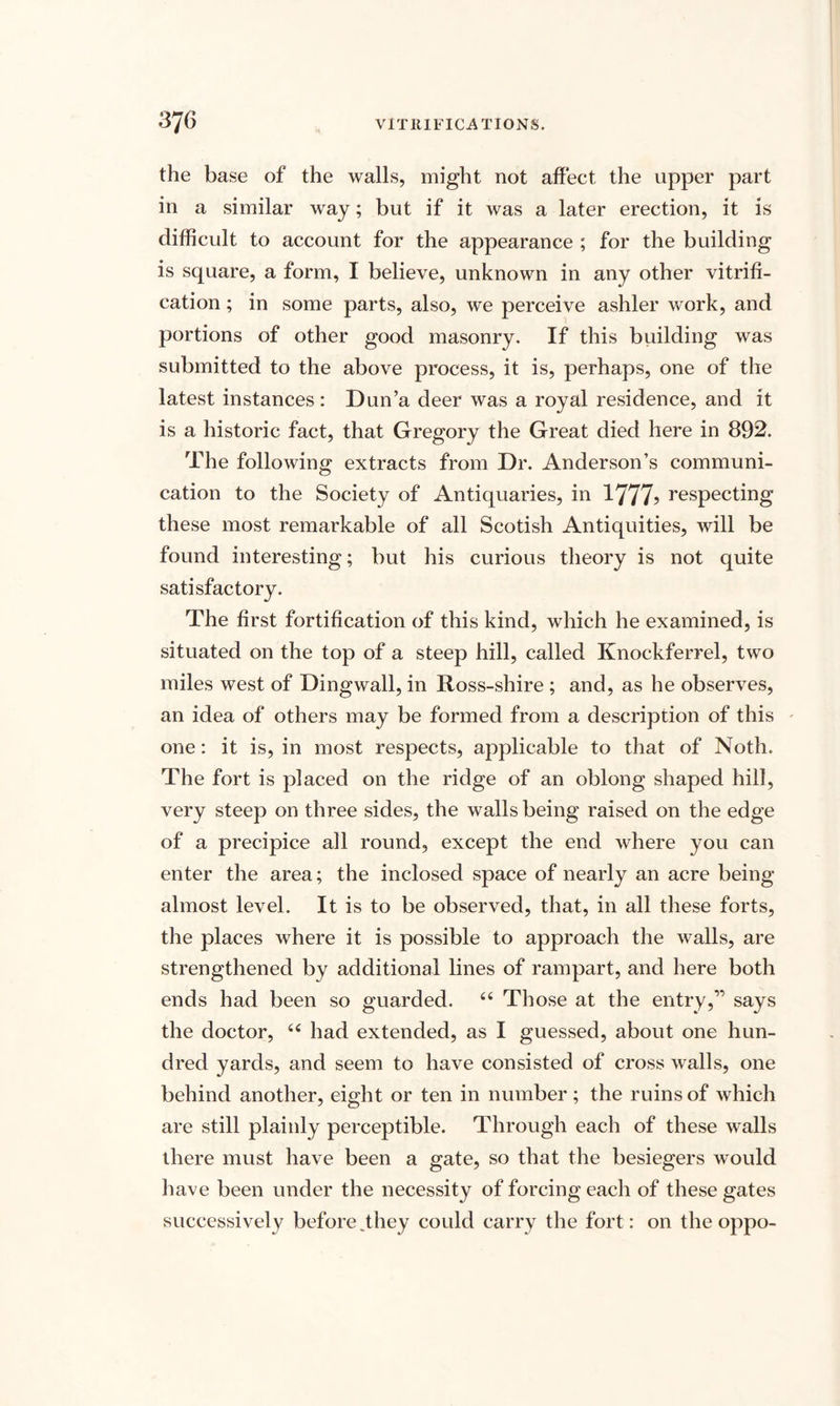 the base of the walls, might not affect the upper part in a similar way; but if it was a later erection, it is difficult to account for the appearance ; for the building is square, a form, I believe, unknown in any other vitrifi¬ cation ; in some parts, also, we perceive ashler work, and portions of other good masonry. If this building was submitted to the above process, it is, perhaps, one of the latest instances : Dun’a deer was a royal residence, and it is a historic fact, that Gregory the Great died here in 892. The following extracts from Dr. Anderson’s communi¬ cation to the Society of Antiquaries, in 1777? respecting these most remarkable of all Scotish Antiquities, will be found interesting; but his curious theory is not quite satisfactory. The first fortification of this kind, which he examined, is situated on the top of a steep hill, called Knockferrel, two miles west of Dingwall, in Ross-shire ; and, as he observes, an idea of others may be formed from a description of this one: it is, in most respects, applicable to that of Noth, The fort is placed on the ridge of an oblong shaped hill, very steep on three sides, the walls being raised on the edge of a precipice all round, except the end where you can enter the area; the inclosed space of nearly an acre being almost level. It is to be observed, that, in all these forts, the places where it is possible to approach the walls, are strengthened by additional lines of rampart, and here both ends had been so guarded. 64 Those at the entry,” says the doctor, 44 had extended, as I guessed, about one hun¬ dred yards, and seem to have consisted of cross walls, one behind another, eight or ten in number; the ruins of which are still plainly perceptible. Through each of these walls there must have been a gate, so that the besiegers would have been under the necessity of forcing each of these gates successively before,they could carry the fort: on the oppo-