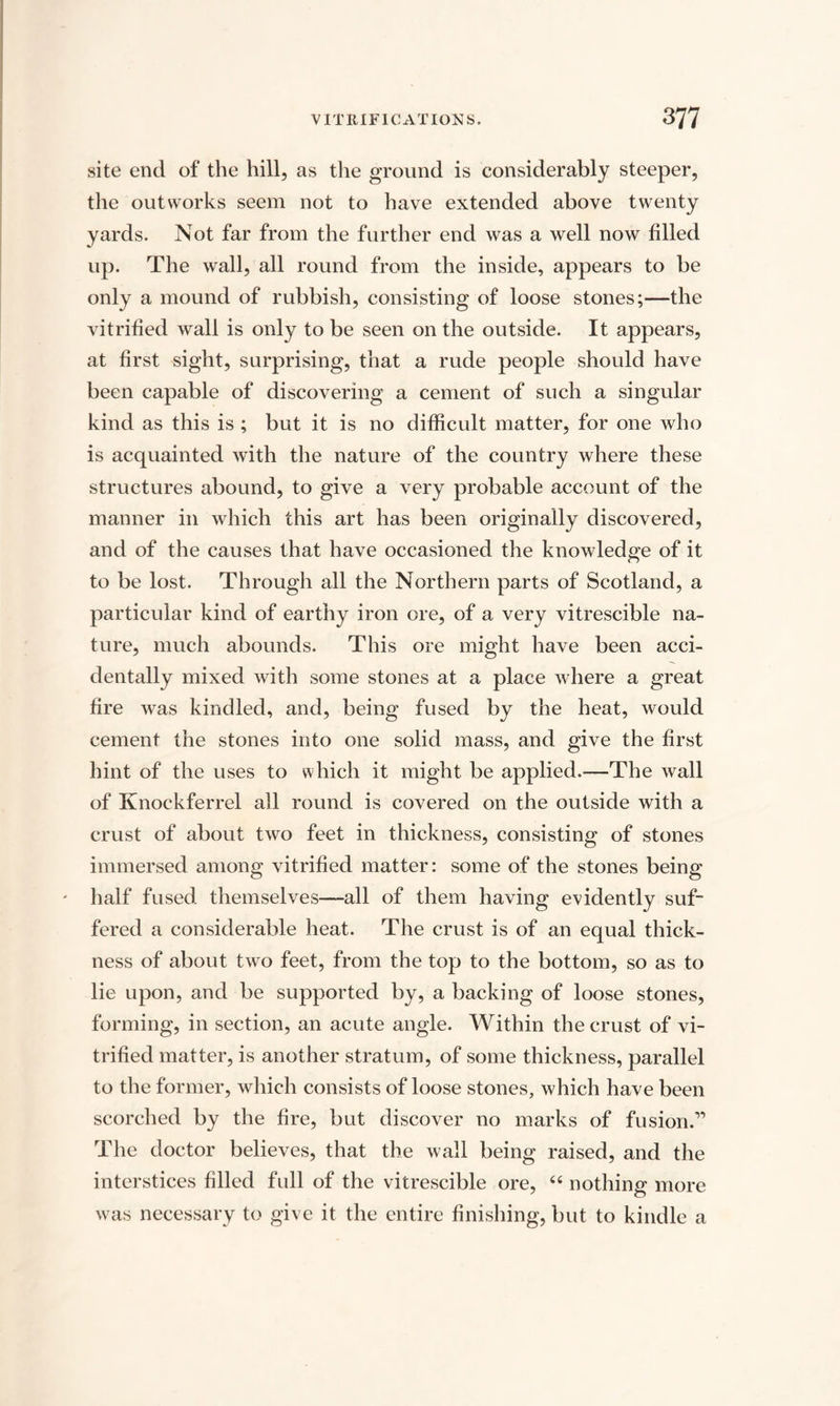 site end of the hill, as the ground is considerably steeper, the outworks seem not to have extended above twenty yards. Not far from the further end was a well now filled up. The wall, all round from the inside, appears to be only a mound of rubbish, consisting of loose stones;—the vitrified wall is only to be seen on the outside. It appears, at first sight, surprising, that a rude people should have been capable of discovering a cement of such a singular kind as this is ; but it is no difficult matter, for one who is acquainted with the nature of the country where these structures abound, to give a very probable account of the manner in which this art has been originally discovered, and of the causes that have occasioned the knowledge of it to be lost. Through all the Northern parts of Scotland, a particular kind of earthy iron ore, of a very vitrescible na¬ ture, much abounds. This ore might have been acci¬ dentally mixed with some stones at a place where a great fire was kindled, and, being fused by the heat, would cement the stones into one solid mass, and give the first hint of the uses to which it might be applied.—The wall of Knockferrel all round is covered on the outside with a crust of about two feet in thickness, consisting of stones immersed among vitrified matter: some of the stones being half fused themselves—all of them having evidently suf¬ fered a considerable heat. The crust is of an equal thick¬ ness of about two feet, from the top to the bottom, so as to lie upon, and be supported by, a backing of loose stones, forming, in section, an acute angle. Within the crust of vi¬ trified matter, is another stratum, of some thickness, parallel to the former, which consists of loose stones, which have been scorched by the fire, but discover no marks of fusion.1’ The doctor believes, that the wall being raised, and the interstices filled full of the vitrescible ore, 44 nothing more was necessary to give it the entire finishing, but to kindle a