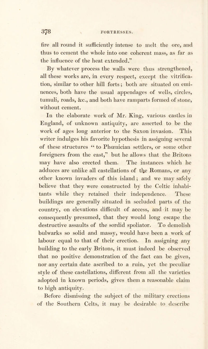 fire all round it sufficiently intense to melt the ore, and thus to cement the whole into one coherent mass, as far as the influence of the heat extended.” By whatever process the walls were thus strengthened, all these works are, in every respect, except the vitrifica¬ tion, similar to other hill forts; both are situated on emi¬ nences, both have the usual appendages of wells, circles, tumuli, roads, &c., and both have ramparts formed of stone, without cement. In the elaborate work of Mr. King, various castles in England, of unknown antiquity, are asserted to be the work of ages long anterior to the Saxon invasion. This writer indulges his favorite hypothesis in assigning several of these structures u to Phoenician settlers, or some other foreigners from the east,” but he allows that the Britons may have also erected them. The instances which he adduces are unlike all castellations of the Romans, or any other known invaders of this island; and we may safely believe that they were constructed by the Celtic inhabi¬ tants while they retained their independence. These buildings are generally situated in secluded parts of the country, on elevations difficult of access, and it may be consequently presumed, that they would long escape the destructive assaults of the sordid spoliator. To demolish bulwarks so solid and massy, would have been a work of labour equal to that of their erection. In assigning any building to the early Britons, it must indeed be observed that no positive demonstration of the fact can be given, nor any certain date ascribed to a ruin, yet the peculiar style of these castellations, different from all the varieties adopted in known periods, gives them a reasonable claim to high antiquity. Before dismissing the subject of the military erections of the Southern Celts, it may be desirable to describe