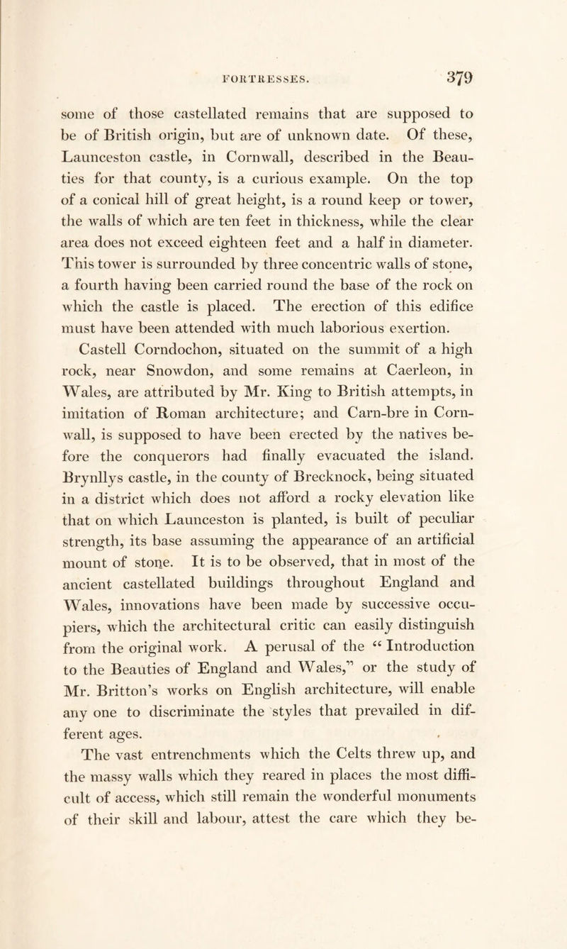 some of those castellated remains that are supposed to be of British origin, but are of unknown date. Of these, Launceston castle, in Cornwall, described in the Beau¬ ties for that county, is a curious example. On the top of a conical hill of great height, is a round keep or tower, the walls of which are ten feet in thickness, while the clear area does not exceed eighteen feet and a half in diameter. This tower is surrounded by three concentric walls of stone, a fourth having been carried round the base of the rock on which the castle is placed. The erection of this edifice must have been attended with much laborious exertion. Castell Corndochon, situated on the summit of a high rock, near Snowdon, and some remains at Caerleon, in Wales, are attributed by Mr. King to British attempts, in imitation of Roman architecture; and Carn-bre in Corn¬ wall, is supposed to have been erected by the natives be¬ fore the conquerors had finally evacuated the island. Brynllys castle, in the county of Brecknock, being situated in a district which does not afford a rocky elevation like that on which Launceston is planted, is built of peculiar strength, its base assuming the appearance of an artificial mount of stone. It is to be observed, that in most of the ancient castellated buildings throughout England and Wales, innovations have been made by successive occu¬ piers, which the architectural critic can easily distinguish from the original work. A perusal of the “ Introduction to the Beauties of England and Wales,” or the study of Mr. Britton’s works on English architecture, will enable any one to discriminate the styles that prevailed in dif¬ ferent ages. The vast entrenchments which the Celts threw up, and the massy walls which they reared in places the most diffi¬ cult of access, which still remain the wonderful monuments of their skill and labour, attest the care which they be-
