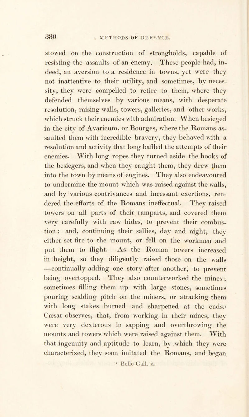 stowed on the construction of strongholds, capable of resisting the assaults of an enemy. These people had, in¬ deed, an aversion to a residence in towns, yet were they not inattentive to their utility, and sometimes, by neces¬ sity, they were compelled to retire to them, where they defended themselves by various means, with desperate resolution, raising walls, towers, galleries, and other works, which struck their enemies with admiration. When besieged in the city of Avaricum, or Bourges, where the Romans as¬ saulted them with incredible bravery, they behaved with a resolution and activity that long baffled the attempts of their enemies. With long ropes they turned aside the hooks of the besiegers, and when they caught them, they drew them into the town by means of engines. They also endeavoured to undermine the mount which was raised against the walls, and by various contrivances and incessant exertions, ren¬ dered the efforts of the Romans ineffectual. They raised towers on all parts of their ramparts, and covered them very carefully with raw hides, to prevent their combus¬ tion ; and, continuing their sallies, day and night, they either set fire to the mount, or fell on the workmen and put them to flight. As the Roman towers increased in height, so they diligently raised those on the walls —continually adding one story after another, to prevent being overtopped. They also counterworked the mines ; sometimes filling them up with large stones, sometimes pouring scalding pitch on the miners, or attacking them with long stakes burned and sharpened at the ends.r Caesar observes, that, from working in their mines, they were very dexterous in sapping and overthrowing the mounts and towers which were raised against them. With that ingenuity and aptitude to learn, by which they were characterized, they soon imitated the Romans, and began r Bello Gall. ii.