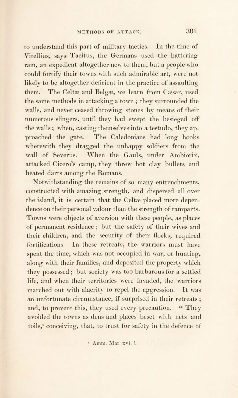 to understand this part of military tactics. In the time of Vitellius, says Tacitus, the Germans used the battering ram, an expedient altogether new to them, but a people who could fortify their towns with such admirable art, were not likely to be altogether deficient in the practice of assaulting them. The Celt* and Belgae, we learn from Ca?sar, used the same methods in attacking a town ; they surrounded the walls, and never ceased throwing stones by means of their numerous slingers, until they had swept the besieged off the walls ; when, casting themselves into a testudo, they ap¬ proached the gate. The Caledonians had long hooks wherewith they dragged the unhappy soldiers from the wall of Severus. When the Gauls, under Ambiorix, attacked Cicero’s camp, they threw hot clay bullets and heated darts among the Romans. Notwithstanding the remains of so many entrenchments, constructed with amazing strength, and dispersed all over the island, it is certain that the Celt* placed more depen¬ dence on their personal valour than the strength of ramparts. Towns were objects of aversion with these people, as places of permanent residence ; but the safety of their wives and their children, and the security of their flocks, required fortifications. In these retreats, the warriors must have spent the time, which was not occupied in war, or hunting, along with their families, and deposited the property which they possessed; but society was too barbarous for a settled life, and when their territories were invaded, the warriors marched out with alacrity to repel the aggression. It was an unfortunate circumstance, if surprised in their retreats; and, to prevent this, they used every precaution. “ They avoided the towns as dens and places beset with nets and toils,5 conceiving, that, to trust for safety in the defence of Amm. Mar. xvi. 1