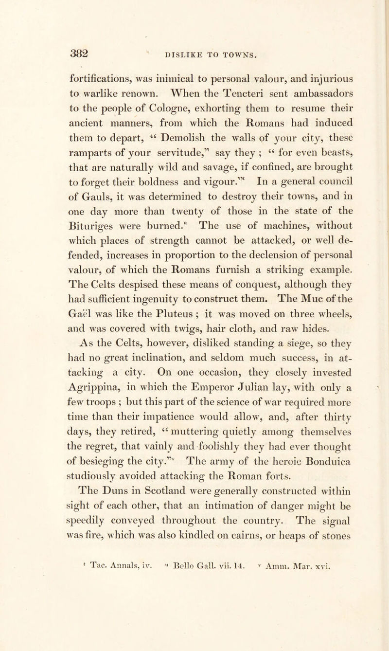 fortifications, was inimical to personal valour, and injurious to warlike renown. When the Tencteri sent ambassadors to the people of Cologne, exhorting them to resume their ancient manners, from which the Romans had induced them to depart, 44 Demolish the walls of your city, these ramparts of your servitude,” say they ; 44 for even beasts, that are naturally wild and savage, if confined, are brought to forget their boldness and vigour.”' In a general council of Gauls, it was determined to destroy their towns, and in one day more than twenty of those in the state of the Bituriges were burned. The use of machines, without which places of strength cannot be attacked, or well de¬ fended, increases in proportion to the declension of personal valour, of which the Romans furnish a striking example. The Celts despised these means of conquest, although they had sufficient ingenuity to construct them. The Muc of the Gael was like the Pluteus ; it was moved on three wheels, and was covered with twigs, hair cloth, and raw hides. As the Celts, however, disliked standing a siege, so they had no great inclination, and seldom much success, in at¬ tacking a city. On one occasion, they closely invested Agrippina, in which the Emperor Julian lay, with only a few troops ; but this part of the science of war required more time than their impatience would allow, and, after thirty days, they retired, 44 muttering quietly among themselves the regret, that vainly and foolishly they had ever thought of besieging the city.” The army of the heroic Bonduica studiously avoided attacking the Roman forts. The Duns in Scotland were generally constructed within sight of each other, that an intimation of danger might be speedily conveyed throughout the country. The signal was fire, which was also kindled on cairns, or heaps of stones * Tae. Annals, iv. U Bello Gall. vii. 14. v Amm. Mar. xvi.