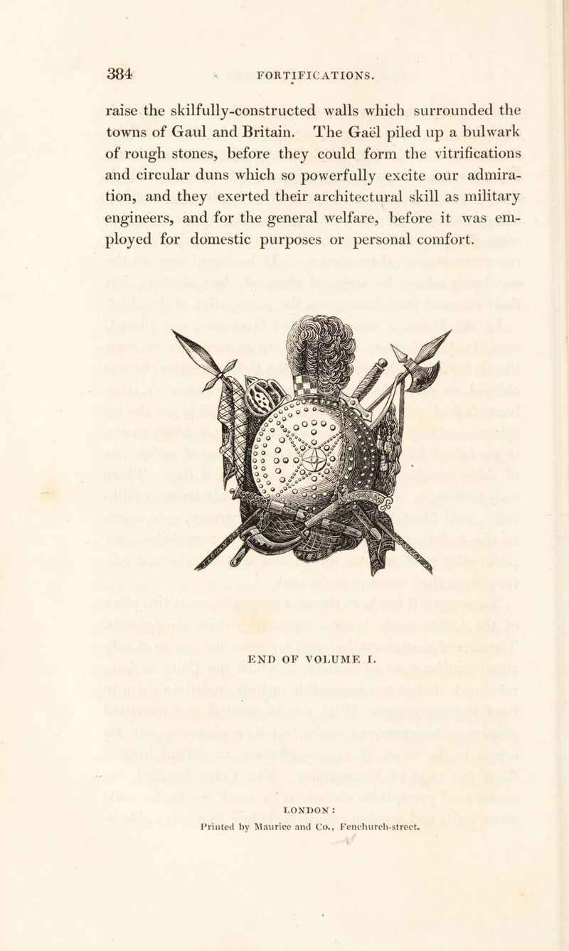 raise the skilfully-constructed walls which surrounded the towns of Gaul and Britain. The Gael piled up a bulwark of rough stones, before they could form the vitrifications and circular duns which so powerfully excite our admira¬ tion, and they exerted their architectural skill as military engineers, and for the general welfare, before it was em¬ ployed for domestic purposes or personal comfort. END OF VOLUME I. LONDON: Printed by Maurice and Co., Fenchurcli-street.