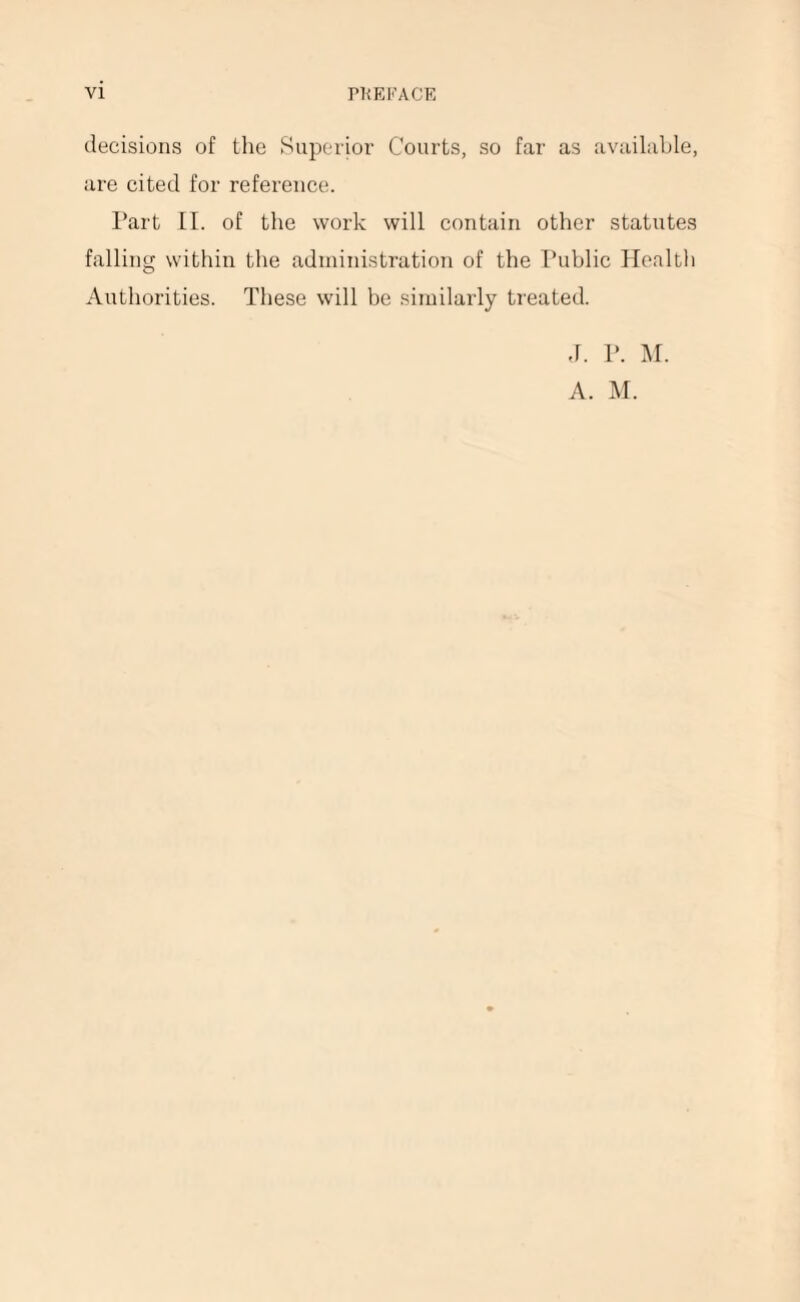 decisions of the Superior Courts, so far as available, are cited for reference. Part II. of the work will contain other statutes falling within the administration of the Public Healtli Authorities. These will be similarly treated. J. P. M. A. M.