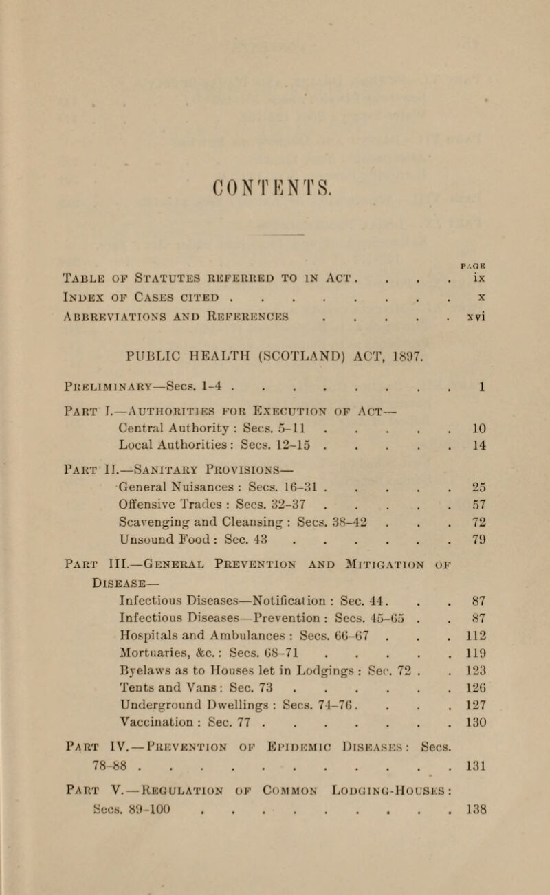 CO NT HINTS. P'.OK Table of Statutes referred to in Act ix Index of Cases cited.x Abbreviations and References.xvi PUBLIC HEALTH (SCOTLAND) ACT, 1897. Preliminary—Secs. 1-4.1 Part I.—Authorities for Execution of Act— Central Authority : Secs. 5-11.10 Local Authorities : Secs. 12-15.14 Part II.—Sanitary Provisions— General Nuisances : Secs. 16-31.25 Offensive Trades : Secs. 32-37 57 Scavenging and Cleansing : Secs. 38-42 ... 72 Unsound Food: Sec. 43.79 Part III.—General Prevention and Mitigation oi Disease— Infectious Diseases—Notification: Sec. 44. . . 87 Infectious Diseases—Prevention : Secs. 45-65 . . 87 Hospitals and Ambulances : Secs. 66-67 . . . 112 Mortuaries, &c.: Secs. 68-71.119 Byelaws as to Houses let in Lodgings : Sec. 72 . . 123 Tents and Vans : Sec. 73.126 Underground Dwellings : Secs. 74-76. . . . 127 Vaccination : Sec. 77.130 Part IV. —Prevention of Epidemic Diseases: Secs. 78-88 . 131 Part V. — Regulation of Common Lodging-Houses: Secs. 89-100 138