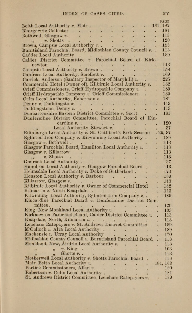 PACK Beith Local Authority v. Muir.181, 182 Blairgowrie Collector.181 Both well, Glasgow v..113 „ v. Shotts.120 Brown, Campsie Local Authority v.158 Burntisland Parochial Board, Midlothian County Council v. . 113 Cadder Local Authority.189 Calder District Committee v. Parochial Board of Kirk- newton .113 Campsie Local Authority v. Brown ...... 158 Cardross Local Authority, Smollett v.1G9 Carrick, Anderson (Sanitary Inspector of Maryhill) v. . . 225 Commercial Hotel (Owner of), Kilbirnie Local Authority v. . 182 Crieff Commissioners, CriefE Hydropathic Company v. . . 189 Crieff Hydropathic Company v. Crieff Commissioners . . 189 Cults Local Authority, Robertson v. ..... 181 Denny v. Duddingstone.113 Duddingstone, Denny v.113 Dunbartonshire Eastern District Committee v. Scott . . 181 Dunfermline District Committee, Parochial Board of Kin¬ cardine v. . 120 „ Local Authority, Stewart v. .... 37 Edinburgh Local Authority v. St. Cuthbert’s Kirk-Session . 25, 37 Eglinton Iron Company v. Kilwinning Local Authority . . 189 Glasgow v. Bothwell.113 Glasgow Parochial Board, Hamilton Local Authority v. . .113 Glasgow v. Killarrow.113 ,, v. Shotts.113 Gourock Local Authority.37 Hamilton Local Authority v. Glasgow Parochial Board . .113 Helmsdale Local Authority v. Duke of Sutherland . . . 170 Houston Local Authority v. Barbour . . . . .189 Killarrow, Glasgow v..113 Kilbirnie Local Authority v. Owner of Commercial Hotel . 182 Kilmartin v. North Knapdale.113 Kilwinning Local Authority, Eglinton Iron Company v. . . 189 Kincardine Parochial Board v. Dunfermline District Com¬ mittee .120 King, New Monkland Local Authority v. .... 103 Kirknewton Parochial Board, Calder District Committee v. . 113 Knapdale, North, Kilmartin v.113 Leuchars Ratepayers v. St. Andrews District Committee . 189 M'Culloch v. Alva Local Authority.189 Mackenzie v. Urray Local Authority.170 Midlothian County Council v. Burntisland Parochial Board . 113 Monkland, New, Airdrie Local Authority v.113 » v. King.103 „ „ Shotts v.113 Motherwell Local Authority v. Shotts Parochial Board . . 113 Muir, Beith Local Authority v..181, 182 Partick Commissioners, Allan v.160 Robertson v. Cults Local Authority.181 St. Andrews District Committee, Leuchars Ratepayers v. . 189