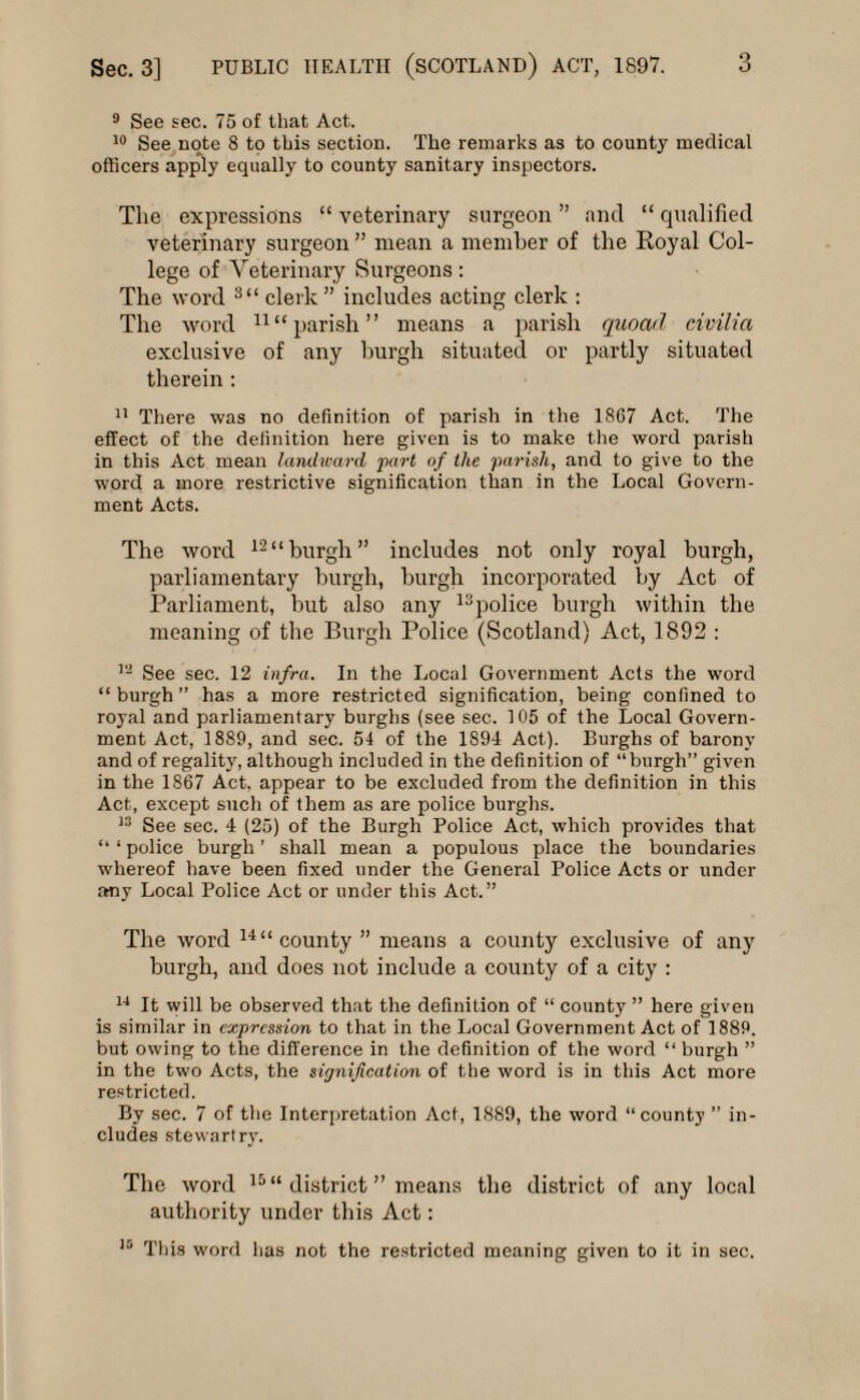 9 See sec. 75 of that Act. 10 See note 8 to this section. The remarks as to county medical officers apply equally to county sanitary inspectors. The expressions “ veterinary surgeon ” and “ qualified veterinary surgeon” mean a member of the Royal Col¬ lege of Veterinary Surgeons: The word 3“ clerk” includes acting clerk : The word 11 “parish” means a parish quoad civilia exclusive of any burgh situated or partly situated therein : 11 There was no definition of parish in the 1867 Act. The effect of the definition here given is to make the word parish in this Act mean landward part of the parish, and to give to the word a more restrictive signification than in the Local Govern¬ ment Acts. The word 12“burgh” includes not only royal burgh, parliamentary burgh, burgh incorporated by Act of Parliament, hut also any 13police burgh within the meaning of the Burgh Police (Scotland) Act, 1892 : 12 See sec. 12 infra. In the Local Government Acts the word “burgh” has a more restricted signification, being confined to royal and parliamentary burghs (see sec. 105 of the Local Govern¬ ment Act, 1889, and sec. 54 of the 1891 Act). Burghs of barony and of regality, although included in the definition of “burgh” given in the 1867 Act, appear to be excluded from the definition in this Act, except such of them as are police burghs. 13 See sec. 4 (25) of the Burgh Police Act, which provides that “ ‘ police burgh ’ shall mean a populous place the boundaries whereof have been fixed under the General Police Acts or under any Local Police Act or under this Act.” The word 14“county” means a county exclusive of any burgh, and does not include a county of a city : 14 It will be observed that the definition of “ county ” here given is similar in expression to that in the Local Government Act of 1889. but owing to the difference in the definition of the word “ burgh ” in the two Acts, the signification of the word is in this Act more restricted. By sec. 7 of the Interpretation Act, 1889, the word “county ” in¬ cludes stevvart ry. The word 15 “ district ” means the district of any local authority under this Act: 15 This word has not the restricted meaning given to it in sec.