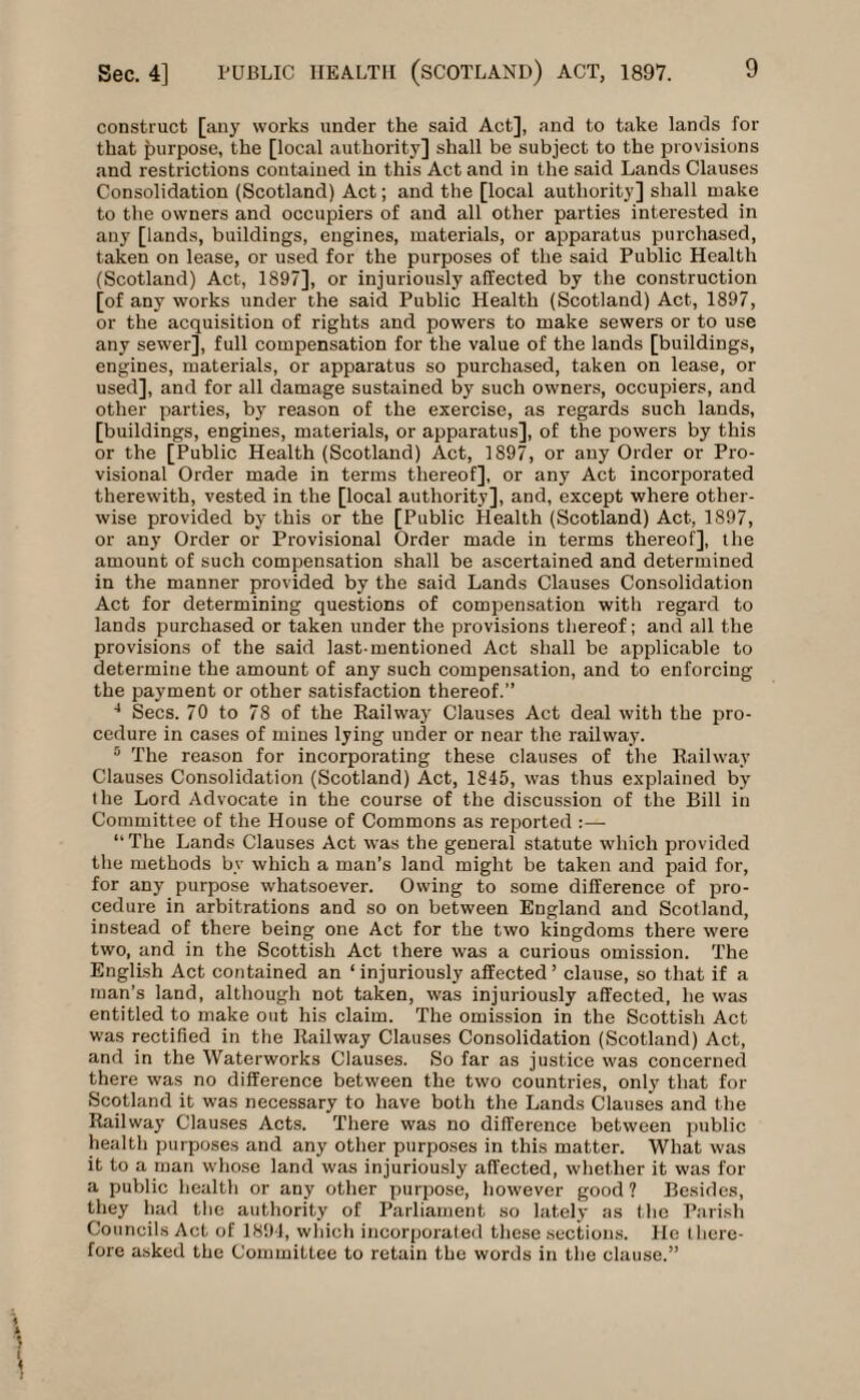 construct [any works under the said Act], and to take lands for that purpose, the [local authority] shall be subject to the provisions and restrictions contained in this Act and in the said Lands Clauses Consolidation (Scotland) Act; and the [local authority] shall make to the owners and occupiers of and all other parties interested in any [lands, buildings, engines, materials, or apparatus purchased, taken on lease, or used for the purposes of the said Public Health (Scotland) Act, 1897], or injuriously affected by the construction [of any works under the said Public Health (Scotland) Act, 1897, or the acquisition of rights and powers to make sewers or to use any sewer], full compensation for the value of the lands [buildings, engines, materials, or apparatus so purchased, taken on lease, or used], and for all damage sustained by such owners, occupiers, and other parties, by reason of the exercise, as regards such lands, [buildings, engines, materials, or apparatus], of the powers by this or the [Public Health (Scotland) Act, 1897, or any Order or Pro¬ visional Order made in terms thereof], or any Act incorporated therewith, vested in the [local authority], and, except where other¬ wise provided by this or the [Public Health (Scotland) Act, 1897, or an}' Order or Provisional Order made in terms thereof], the amount of such compensation shall be ascertained and determined in the manner provided by the said Lands Clauses Consolidation Act for determining questions of compensation with regard to lands purchased or taken under the provisions thereof; and all the provisions of the said last-mentioned Act shall bo applicable to determine the amount of any such compensation, and to enforcing the payment or other satisfaction thereof.” 4 Secs. 70 to 78 of the Railway Clauses Act deal with the pro¬ cedure in cases of mines lying under or near the railway. 5 The reason for incorporating these clauses of the Railway Clauses Consolidation (Scotland) Act, 1845, was thus explained by the Lord Advocate in the course of the discussion of the Bill in Committee of the House of Commons as reported :— ‘‘The Lands Clauses Act was the general statute which provided the methods by which a man’s land might be taken and paid for, for any purpose whatsoever. Owing to some difference of pro¬ cedure in arbitrations and so on between England and Scotland, instead of there being one Act for the two kingdoms there were two, and in the Scottish Act there was a curious omission. The English Act contained an ‘injuriously affected’ clause, so that if a man’s land, although not taken, was injuriously affected, he was entitled to make out his claim. The omission in the Scottish Act was rectified in the Railway Clauses Consolidation (Scotland) Act, and in the Waterworks Clauses. So far as justice was concerned there was no difference between the two countries, only that for Scotland it was necessary to have both the Lands Clauses and the Railway Clauses Acts. There was no difference between public health purposes and any other purposes in this matter. What was it to a man whose land was injuriously affected, whether it was for a public health or any other purpose, however good ? Besides, they had the authority of Parliament so lately as the Parish Councils Act of 1894, which incorporated these sections. He there¬ fore asked the Committee to retain the words in the clause.”