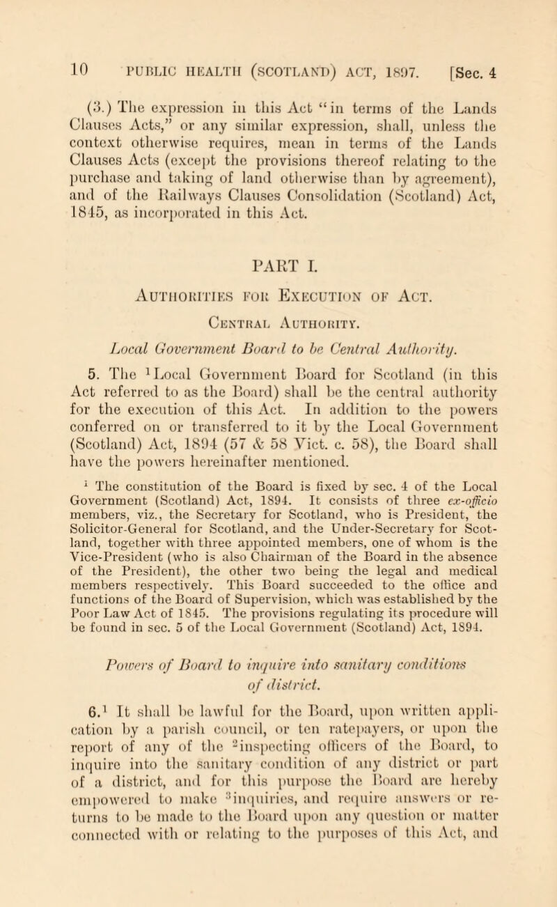 (3.) The expression in this Act “in terms of the Lands Clauses Acts,” or any similar expression, shall, unless the context otherwise requires, mean in terms of the Lands Clauses Acts (except the provisions thereof relating to the purchase and taking of land otherwise than hy agreement), and of the Railways Clauses Consolidation (.Scotland) Act, 1845, as incorporated in this Act. PART I. Authorities for Execution of Act. Central Authority. Local Government Board to be Central Authority. 5. The 1 Local Government Board for Scotland (in this Act referred to as the Board) shall be the central authority for the execution of this Act. In addition to the powers conferred on or transferred to it by the Local Government (Scotland) Act, 1894 (57 & 58 Yict. c. 58), the Board shall have the powers hereinafter mentioned. 1 The constitution of the Board is fixed by sec. 4 of the Local Government (Scotland) Act, 1894. It consists of three ex-officio members, viz., the Secretary for Scotland, who is President, the Solicitor-General for Scotland, and the Under-Secretary for Scot¬ land, together with three appointed members, one of whom is the Vice-President (who is also Chairman of the Board in the absence of the President), the other two being the legal and medical members respectively. This Board succeeded to the office and functions of the Board of Supervision, which was established by the Poor Law Act of 1845. The provisions regulating its procedure will be found in sec. 5 of the Local Government (Scotland) Act, 1S94. Powers of Board to inquire into sanitary conditions of district. 6.1 It shall 1)0 lawful for the Board, upon written appli¬ cation by a parish council, or ton ratepayers, or upon the report of any of the 2inspecting ollicers of the Board, to inquire into the sanitary condition of any district or part of a district, and for this purpose the Board are hereby empowered to make 3 inquiries, and require answers or re¬ turns to be made to the Board upon any question or matter connected witli or relating to the purposes of this Act, and