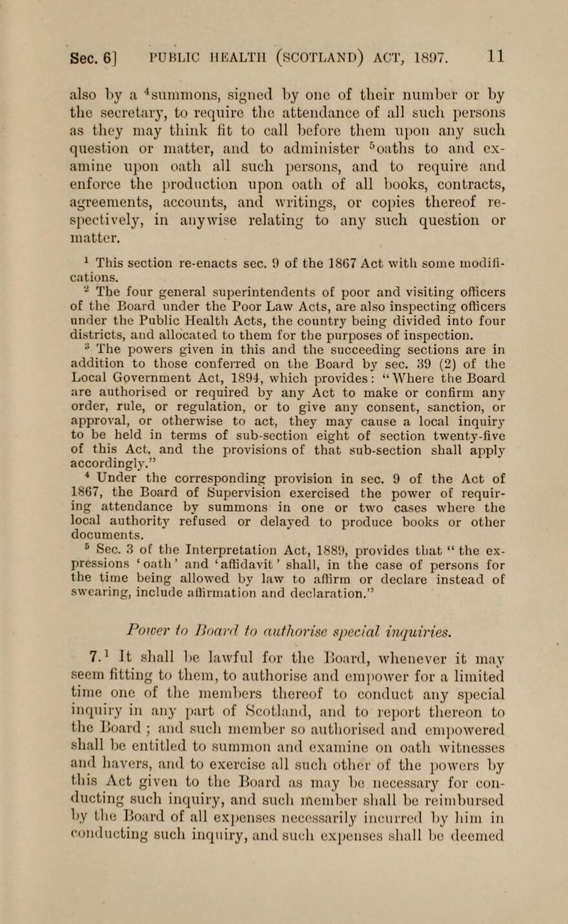 also by a 4summons, signed by one of their number or by the secretary, to require the attendance of all such persons as they may think fit to call before them upon any such question or matter, and to administer 8 oaths to and ex¬ amine upon oath all such persons, and to require and enforce the production upon oath of all books, contracts, agreements, accounts, and writings, or copies thereof re¬ spectively, in anywise relating to any such question or matter. 1 This section re-enacts sec. 9 of the 1867 Act with some modili- cations. - The four general superintendents of poor and visiting officers of the Board under the Poor Law Acts, are also inspecting officers under the Public Health Acts, the country being divided into four districts, and allocated to them for the purposes of inspection. 3 The powers given in this and the succeeding sections are in addition to those conferred on the Board by sec. 39 (2) of the Local Government Act, 1894, which provides: “Where the Board are authorised or required by any Act to make or confirm any order, rule, or regulation, or to give any consent, sanction, or approval, or otherwise to act, they may cause a local inquiry to be held in terms of sub-section eight of section twenty-five of this Act, and the provisions of that sub-section shall apply accordingly.” 4 Under the corresponding provision in sec. 9 of the Act of 1867, the Board of Supervision exercised the power of requir¬ ing attendance by summons in one or two cases where the local authority refused or delayed to produce books or other documents. 5 Sec. 3 of the Interpretation Act, 1889, provides that “ the ex¬ pressions ‘oath’ and ‘affidavit’ shall, in the case of persons for the time being allowed by law to affirm or declare instead of swearing, include affirmation and declaration.” Power to Board to authorise special inquiries. 7.1 It shall be lawful for the Board, whenever it may seem fitting to them, to authorise and empower for a limited time one of the members thereof to conduct any special inquiry in any part of Scotland, and to report thereon to the Board; and such member so authorised and empowered shall be entitled to summon and examine on oath witnesses and havers, and to exercise all such other of the powers by this Act given to the Board as may be necessary for con¬ ducting such inquiry, and such member shall be reimbursed by the Board of all expenses necessarily incurred by him in conducting such inquiry, and such expenses shall be deemed