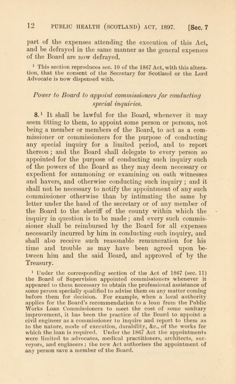 part of the expenses attending the execution of this Act, and he defrayed in the same manner as the general expenses of the Board are now defrayed. 1 This section reproduces sec. 10 of the 1867 Act, with this altera¬ tion, that the consent of the Secretary for Scotland or the Lord Advocate is now dispensed with. Power to Board to appoint commissioners for conducting special inquiries. 8.1 It shall be lawful for the Board, whenever it may seem fitting to them, to appoint some person or persons, not being a member or members of the Board, to act as a com¬ missioner or commissioners for the purpose of conducting any special inquiry for a limited period, and to report thereon; and the Board shall delegate to every person so appointed for the purpose of conducting such inquiry such of the powers of the Board as they may deem necessary or expedient for summoning or examining on oath witnesses and havers, and otherwise conducting such inquiry ; and it shall not be necessary to notify the appointment of any such commissioner otherwise than by intimating the same by letter under the hand of the secretary or of any member of the Board to the sheriff of the county within which the inquiry in question is to he made ; and every such commis¬ sioner shall he reimbursed by the Board for all expenses necessarily incurred by him in conducting such inquiry, and shall also receive such reasonable remuneration for his time and trouble as may have been agreed upon be¬ tween him and the said Board, and approved of by the Treasury. 1 Under the corresponding section of the Act of 1S67 (sec. 11) the Board of Supervision appointed commissioners whenever it appeared to them necessary to obtain the professional assistance of some person specially qualified to advise them on any matter coming before them for decision. For example, when a local authority applies for the Board’s recommendation to a loan from the Public Works Loan Commissioners to meet the cost of some sanitary improvement, it has been the practice of the Board to appoint a civil engineer as a commissioner to inquire and report to them as to the nature, mode of execution, durability, &c., of the works for which the loan is required. Under the 1867 Act the appointments were limited to advocates, medical practitioners, architects, sur¬ veyors, and engineers ; the new Act authorises the appointment of any person save a member of the Board.