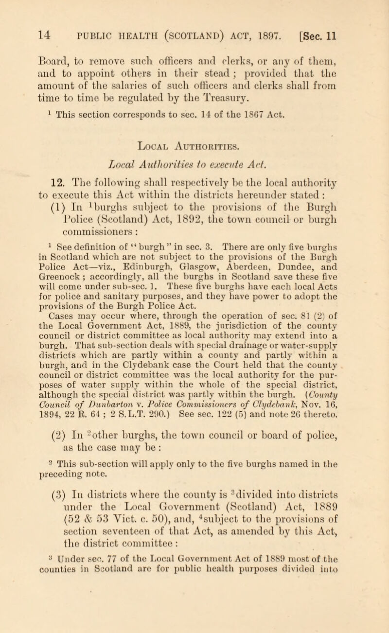 Board, to remove sncli officers and clerks, or any of them, and to appoint others in their stead ; provided that the amount of the salaries of such officers and clerks shall from time to time he regulated by the Treasury. 1 This section corresponds to sec. 14 of the 18G7 Act. Local Authorities. Local Authorities to execute Act. 12. The following shall respectively he the local authority to execute this Act within the districts hereunder stated : (1) In 1 burghs subject to the provisions of the Burgh Bolice (Scotland) Act, 1892, the town council or burgh commissioners: 1 See definition of “ burgh ” in sec. 3. There are only five burghs in Scotland which are not subject to the provisions of the Burgh Police Act—viz., Edinburgh, Glasgow, Aberdeen, Dundee, and Greenock ; accordingly, all the burghs in Scotland save these five will come under sub-sec. 1. These five burghs have each local Acts for police and sanitary purposes, and they have power to adopt the provisions of the Burgh Police Act. Cases may occur where, through the operation of sec. 81 (2) of the Local Government Act, 1889, the jurisdiction of the county council or district committee as local authority may extend into a burgh. That sub-section deals with special drainage or water-supply districts which are partly within a county and partly within a burgh, and in the Clydebank case the Court held that the County council or district committee was the local authority for the pur¬ poses of water supply within the whole of the special district, although the special district was partly within the burgh. (County Council of Dunbarton v. Police Commissioners of Clydebank. Nov. 10, 1894, 22 R. 64 ; 2 S. L.T. 290.) See sec. 122 (5) and note 20 thereto. (2) In 2other burghs, the town council or hoard of police, as the case may be : 2 This sub-section will apply only to the five burghs named in the preceding note. (3) In districts where the county is ^divided into districts under the Local Government (Scotland) Act, 1889 (52 Si 53 Yict. c. 50), and, 4subject to the provisions of section seventeen of that Act, as amended by this Act, the district committee: 2 Under sec. 77 of the Local Government Act of 1S89 most of the counties in Scotland arc for public health purposes divided into