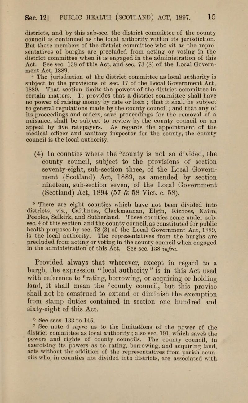 districts, and by this sub-sec. the district committee of the county council is continued as the local authority within its jurisdiction. But those members of the district committee who sit as the repre¬ sentatives of burghs are precluded from acting or voting in the district committee when it is engaged in the administration of this Act. See sec. 138 of this Act, and sec. 73 (8) of the Local Govern¬ ment Act, 1889. 4 The jurisdiction of the district committee as local authority is subject to the provisions of sec. 17 of the Local Government Act, 1889. That section limits the powers of the district committee in certain matters. It provides that a district committee shall have no power of raising money by rate or loan ; that it shall be subject to general regulations made by the county council; and that any of its proceedings and orders, save proceedings for the removal of a nuisance, shall be subject to review by the county council on an appeal by five ratepayers. As regards the appointment of the medical officer and sanitary inspector for the county, the county council is the local authority. (4) In counties where the 5county is not so divided, the county council, subject to the provisions of section seventy-eight, sub-section three, of the Local Govern¬ ment (Scotland) Act, 1889, as amended by section nineteen, sub-section seven, of the Local Government (Scotland) Act, 1894 (57 & 58 Yict. c. 58). 5 There are eight counties which have not been divided into districts, viz., Caithness, Clackmannan, Elgin, Kinross, Nairn, Peebles, Selkirk, and Sutherland. These counties come under sub- sec. 4 of this section, and the county council, as constituted for public health purposes by sec. 78 (3) of the Local Government Act, 1889, is the local authority. The representatives from the burghs are precluded from acting or voting in the county council when engaged in the administration of this Act. See sec. 138 infra. Provided always that wherever, except in regard to a burgh, the expression “local authority” is in this Act used with reference to °rating, borrowing, or acquiring or holding land, it shall mean the 7county council, but this proviso shall not be construed to extend or diminish the exemption from stamp duties contained in section one hundred and sixty-eight of this Act. 6 See secs. 133 to 145. 7 See note 4 supra as to the limitations of the power of the district committee as local authority ; also sec. 191, which saveS the powers and rights of county councils. The county council, in exercising its powers as to rating, borrowing, and acquiring land, acts without the addition of the representatives from parish coun¬ cils who, in counties not divided into districts, are associated with