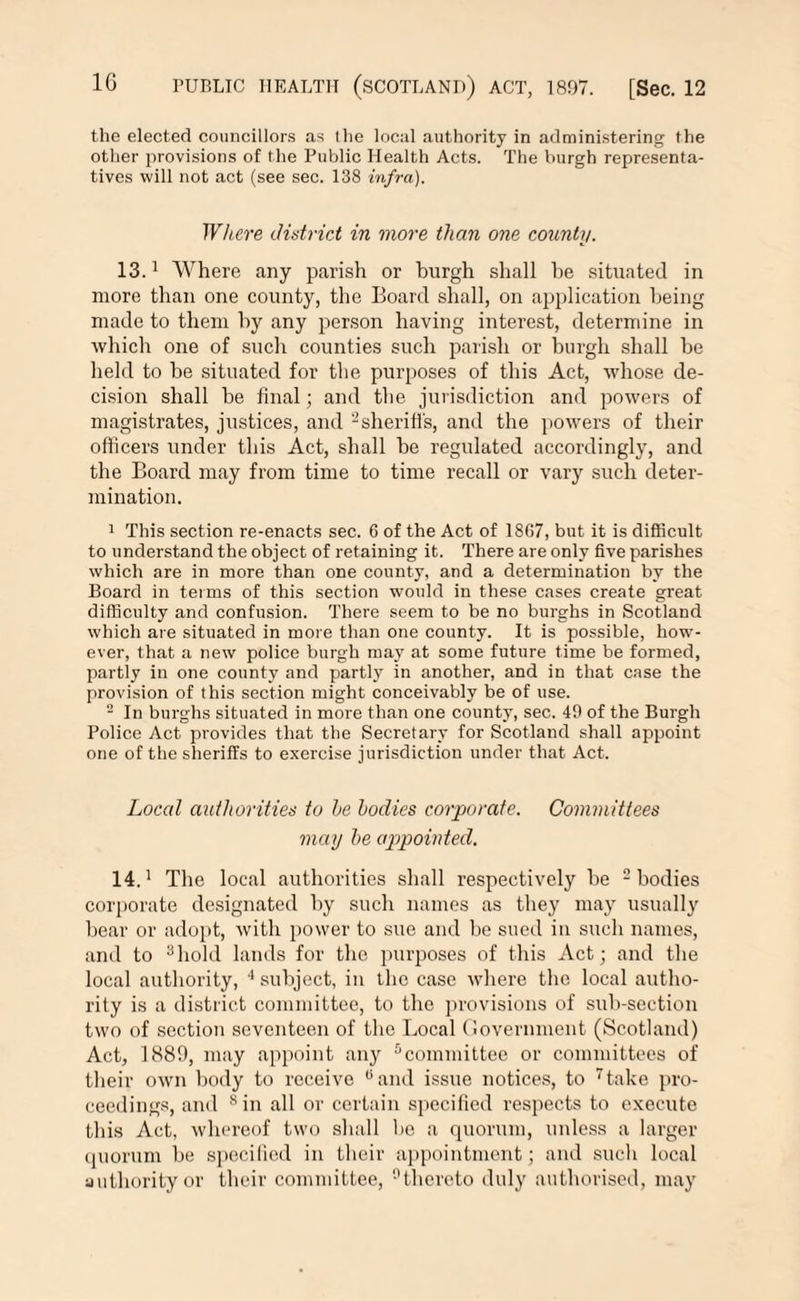 tlie elected councillors as the local authority in administering the other provisions of the Public Health Acts. The burgh representa¬ tives will not act (see sec. 138 infra). Where district in more than one county. 13.1 Where any parish or burgh shall he situated in more than one county, the Board shall, on application being made to them by any person having interest, determine in which one of such counties such parish or burgh shall be held to be situated for the purposes of this Act, whose de¬ cision shall be final; and the jurisdiction and powers of magistrates, justices, and 2sheriffs, and the powers of their officers under this Act, shall be regulated accordingly, and the Board may from time to time recall or vary such deter¬ mination. 1 This section re-enacts sec. 6 of the Act of 18G7, but it is difficult to understand the object of retaining it. There are only five parishes which are in more than one county, and a determination by the Board in terms of this section would in these cases create great difficulty and confusion. There seem to be no burghs in Scotland which are situated in more than one county. It is possible, how¬ ever, that a new police burgh may at some future time be formed, partly in one county and partly in another, and in that case the provision of this section might conceivably be of use. 2 In burghs situated in more than one county, sec. 49 of the Burgh Police Act provides that the Secretary for Scotland shall appoint one of the sheriffs to exercise jurisdiction under that Act. Local authorities to he bodies corporate. Committees may he appointed. 14.1 The local authorities shall respectively be 2 bodies corporate designated by such names as they may usually bear or adopt, with power to sue and be sued in such names, and to 8hold lands for the purposes of this Act; and the local authority, 4 subject, in the case where the local autho¬ rity is a district committee, to the provisions of sub-section two of section seventeen of the Local Government (Scotland) Act, 1889, may appoint any 5 committee or committees of their own body to receive 0 and issue notices, to 7take pro¬ ceedings, and 8 in all or certain specified respects to execute this Act, whereof two shall be a quorum, unless a larger quorum be specified in their appointment; and such local authority or their committee, °thcreto duly authorised, may