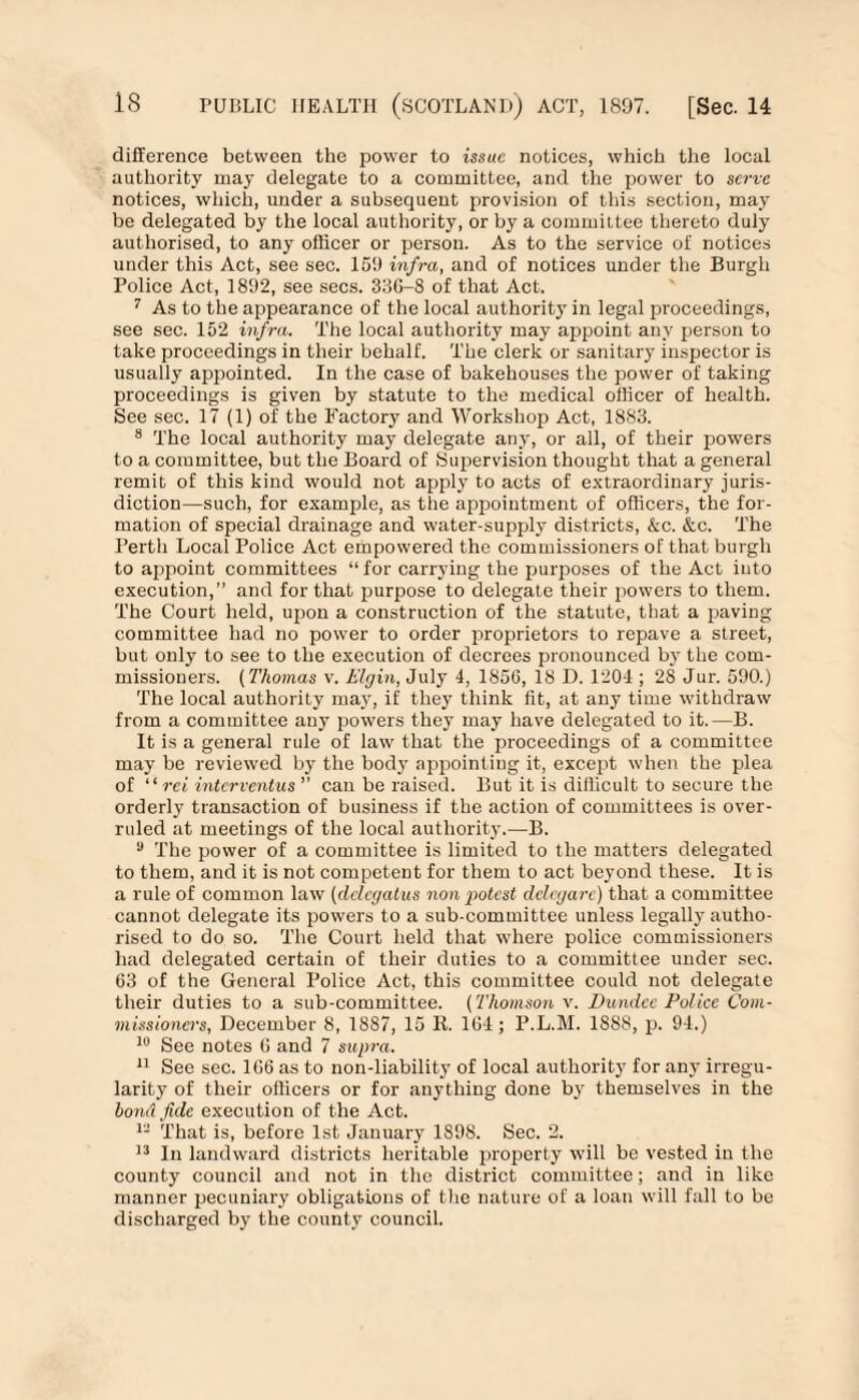 difference between the power to issue notices, which the local authority ruay delegate to a committee, and the power to serve notices, which, under a subsequent provision of this section, may be delegated by the local authority, or by a committee thereto duly authorised, to any officer or person. As to the service of notices under this Act, see sec. 159 infra, and of notices under the Burgh Police Act, 1892, see secs. 33G-8 of that Act. 7 As to the appearance of the local authority in legal proceedings, see sec. 152 infra. The local authority may appoint any person to take proceedings in their behalf. The clerk or sanitary inspector is usually appointed. In the case of bakehouses the power of taking proceedings is given by statute to the medical officer of health. See sec. 17 (1) of the Factory and Workshop Act, 1883. 8 The local authority may delegate any, or all, of their powers to a committee, but the Board of Supervision thought that a general remit of this kind would not apply to acts of extraordinary juris¬ diction—such, for example, as the appointment of officers, the for¬ mation of special drainage and water-supply districts, &c. &c. The Perth Local Police Act empowered the commissioners of that burgh to appoint committees “ for carrying the purposes of the Act into execution,” and for that purpose to delegate their powers to them. The Court held, upon a construction of the statute, that a paving committee had no power to order proprietors to repave a street, but only to see to the execution of decrees pronounced by the com¬ missioners. (Thomas v. Elgin, July 4, 1856, 18 D. 1204 ; 28 Jur. 590.) The local authority may, if they think fit, at any time withdraw from a committee any powers they may have delegated to it.—B. It is a general rule of law that the proceedings of a committee may be reviewed by the body appointing it, except when the plea of “ ret interventus ” can be raised. But it is difficult to secure the orderly transaction of business if the action of committees is over¬ ruled at meetings of the local authority.—B. a The power of a committee is limited to the matters delegated to them, and it is not competent for them to act beyond these. It is a rule of common law (delegatus non potest delegare) that a committee cannot delegate its powers to a sub-committee unless legally autho¬ rised to do so. The Court held that where police commissioners had delegated certain of their duties to a committee under sec. 63 of the General Police Act, this committee could not delegate their duties to a sub-committee. (Thomson v. Dundee Police Com¬ missioners, December 8, 1887, 15 It. 164; P.L.M. 1888, p. 94.) 10 See notes (i and 7 supra. 11 Sec sec. 166 as to non-liability of local authority for any irregu¬ larity of their officers or for anything done by themselves in the bond fide execution of the Act. 12 That is, before 1st January 1898. Sec. 2. 13 In landward districts heritable property will be vested in the county council and not in the district committee; and in like manner pecuniary obligations of the nature of a loan will fall to be discharged by the county council.
