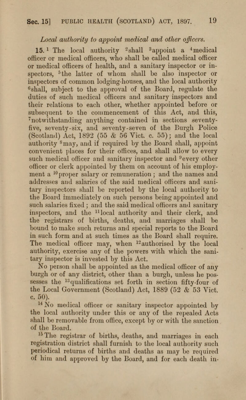 Local authority to appoint medical and other officers. 15. 1 The local authority 2shall 3appoint a 4medical officer or medical officers, who shall be called medical officer or medical officers of health, and a sanitary inspector or in¬ spectors, 5 the latter of whom shall be also inspector or inspectors of common lodging-houses, and tire local authority 6sliall, subject to the approval of the Board, regulate the duties of such medical officers and sanitary inspectors and their relations to each other, whether appointed before or subsequent to the commencement of this Act, and this, 'notwithstanding anything contained in sections seventy- five, seventy-six, and seventy-seven of the Burgh Police (Scotland) Act, 1892 (55 & 56 Yict. c. 55); and the local authority smay, and if required by the Board shall, appoint convenient places for their offices, and shall allow to every such medical officer and sanitary inspector and 9every other officer or clerk appointed by them on account of his employ¬ ment a 10proper salary or remuneration; and the names and addresses and salaries of the said medical officers and sani¬ tary inspectors shall be reported by the local authority to the Board immediately on such persons being appointed and such salaries fixed ; and the said medical officers and sanitary inspectors, and the 11 local authority and their clerk, and the registrars of births, deaths, and marriages shall be bound to make such returns and special reports to the Board in such form and at such times as the Board shall require. The medical officer may, when 12authorised by the local authority, exercise any of the powers with which the sani¬ tary inspector is invested by this Act. No person shall be appointed as the medical officer of any burgh or of any district, other than a burgh, unless he pos¬ sesses the 13qualifications set forth in section fifty-four of the Local Government (Scotland) Act, 1889 (52 & 53 Yict. c. 50). 14 No medical officer or sanitary inspector appointed by the local authority under this or any of the repealed Acts shall be removable from office, except by or with the sanction of the Board. 15 The registrar of births, deaths, and marriages in each registration district shall furnish to the local authority such periodical returns of births and deaths as may be required of him and approved by the Board, and for each death in-