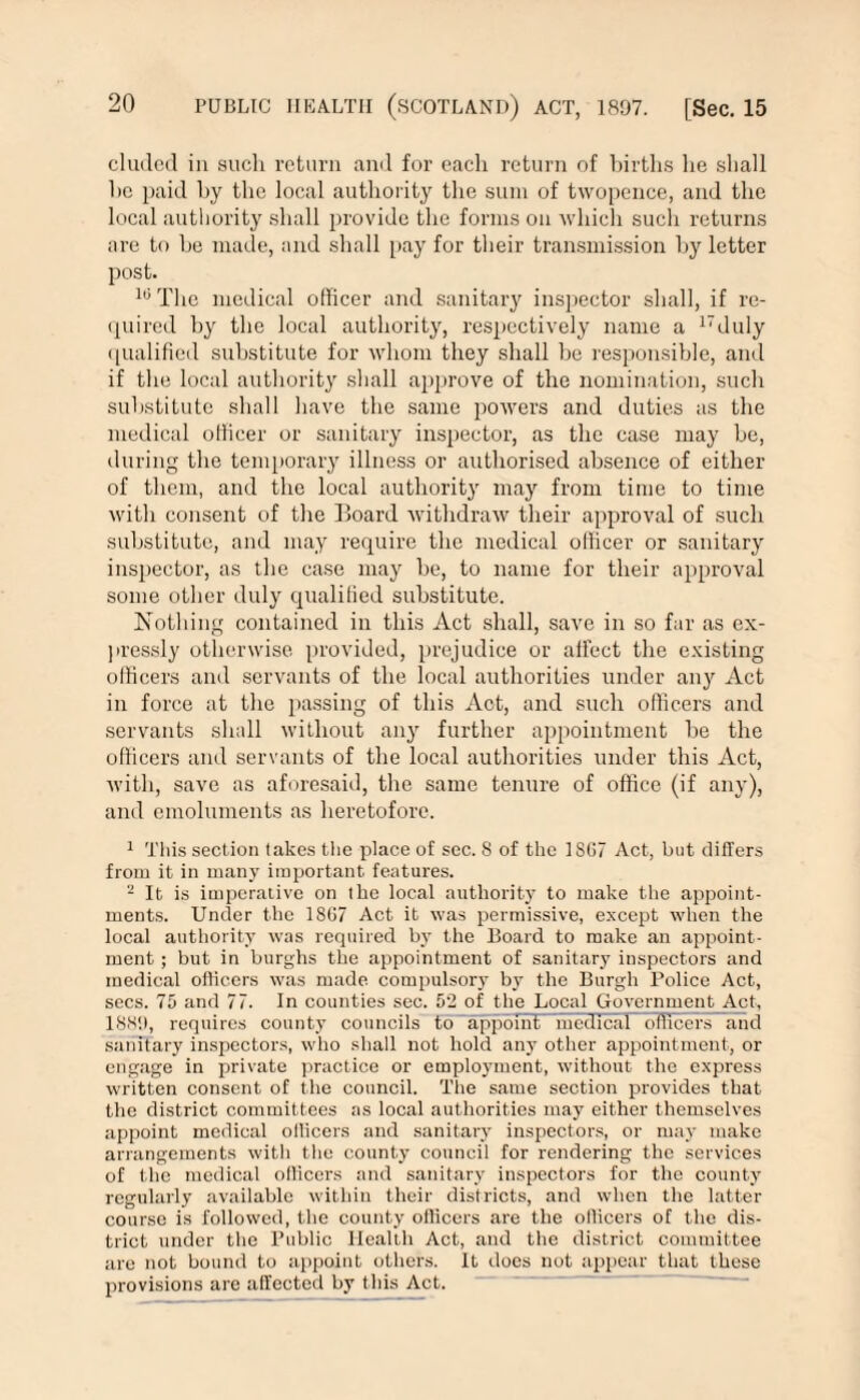 eluded in such return and for each return of births he shall he paid by the local authority the sum of twopence, and the local authority shall provide the forms on which such returns are to be made, and shall pay for their transmission by letter post. 10 The medical officer and sanitary inspector shall, if re¬ quired by the local authority, respectively name a 17duly qualified substitute for whom they shall be responsible, and if the local authority shall approve of the nomination, such substitute shall have the same powers and duties as the medical officer or sanitary inspector, as the case may be, during the temporary illness or authorised absence of either of them, and the local authority may from time to time with consent of the Hoard withdraw their approval of such substitute, and may require the medical officer or sanitary inspector, as the case may be, to name for their approval some other duly qualified substitute. Nothing contained in this Act shall, save in so far as ex¬ pressly otherwise provided, prejudice or affect the existing officers and servants of the local authorities under an}' Act in force at the passing of this Act, and such officers and servants shall without any further appointment be the officers and servants of the local authorities under this Act, with, save as aforesaid, the same tenure of office (if any), and emoluments as heretofore. 1 This section takes the place of sec. 8 of the 1SG7 Act, bat differs from it in many important features. 2 It is imperative on the local authority to make the appoint¬ ments. Under the 1SG7 Act it was permissive, except when the local authority was required by the Board to make an appoint¬ ment ; but in burghs the appointment of sanitary inspectors and medical officers was made compulsory by the Burgh Police Act, secs. 75 and 77. In counties sec. 52 of the Local Government Act, 1889, requires county councils to appoint medical officers and sanitary inspectors, who shall not hold any other appointment, or engage in private practice or employment, without the express written consent of the council. The same section provides that the district committees as local authorities may either themselves appoint medical officers and sanitary inspectors, or may make arrangements with the county council for rendering the services of the medical officers and sanitary inspectors for the county regularly available within their districts, and when the latter course is followed, the county officers are the officers of the dis¬ trict under the Public Health Act, and the district committee are not bound to appoint others. It does not appear that these provisions are affected by this Act.