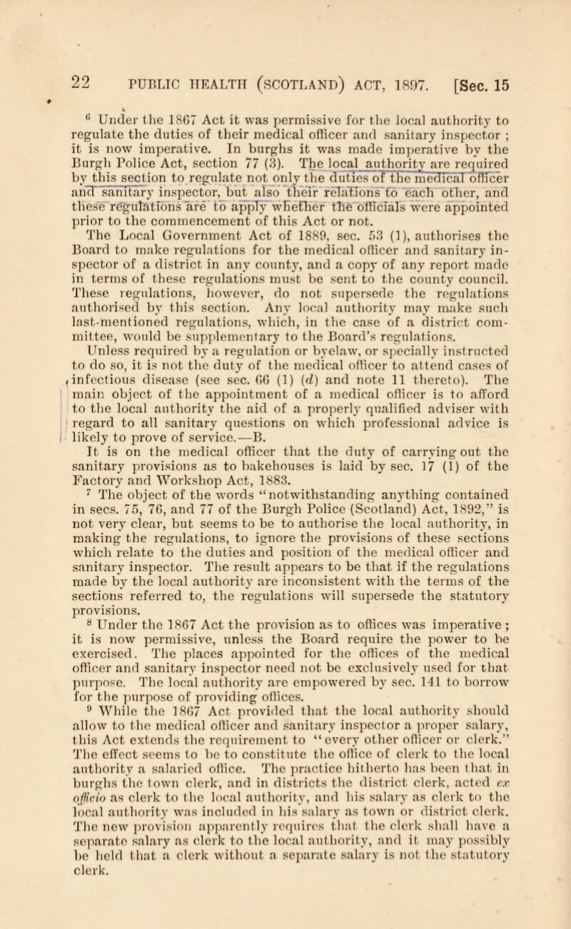 0 Under the 18G7 Act it was permissive for the local authority to regulate the duties of their medical officer and sanitary inspector ; it is now imperative. In burghs it was made imperative by the Burgh Police Act, section 77 (3). The local authority are required by this section t<> regulate not only the duties of the medical officer ancT sanitary inspector, but also their relations to each other, and these regulations are to apply whether the officials were appointed prior to the commencement of this Act or not. The Local Government Act of 1889, sec. 53 (1), authorises the Board to make regulations for the medical officer and sanitary in¬ spector of a district in any county, and a copy of any report made in terms of these regulations must be sent to the county council. These regulations, however, do not supersede the regulations authorised by this section. Any local authority may make such last-mentioned regulations, which, in the case of a district com¬ mittee, would be supplementary to the Board’s regulations. Unless required by a regulation or byelaw, or specially instructed to do so, it is not the duty of the medical officer to attend cases of /infectious disease (see sec. GG (1) (d) and note 11 thereto). The main object of the appointment of a medical officer is to afford to the local authority the aid of a properl}’ qualified adviser with regard to all sanitary questions on which professional advice is likely to prove of service.—B. It is on the medical officer that the duty of carrying out the sanitary provisions as to bakehouses is laid by sec. 17 (1) of the Factory and Workshop Act, 1883. 7 The object of the words “notwithstanding anything contained in secs. 75, 7G, and 77 of the Burgh Police (Scotland) Act, 1892,” is not very clear, but seems to be to authorise the local authority, in making the regulations, to ignore the provisions of these sections which relate to the duties and position of the medical officer and sanitary inspector. The result appears to be that if the regulations made by the local authority are inconsistent with the terms of the sections referred to, the regulations will supersede the statutory provisions. 8 Under the 18G7 Act the provision as to offices was imperative ; it is now permissive, unless the Board require the power to be exercised. The places appointed for the offices of the medical officer and sanitary inspector need not be exclusively used for that purpose. The local authority are empowered by sec. 141 to borrow for the purpose of providing offices. 9 While the 18G7 Act provided that the local authority should allow to the medical officer and sanitary inspector a proper salary, this Act extends the requirement to “every other officer or clerk.” The effect seems to be to constitute the office of clerk to the local authority a salaried office. The practice hitherto has been that in burghs the town clerk, and in districts the district clerk, acted ex officio as clerk to the local authority, and his salary as clerk to the local authority was included in his salary as town or district clerk. The new provision apparently requires that the clerk shall have a separate salary as clerk to the local authority, and it may possibly be held that a clerk without a separate salary is not the statutory clerk.