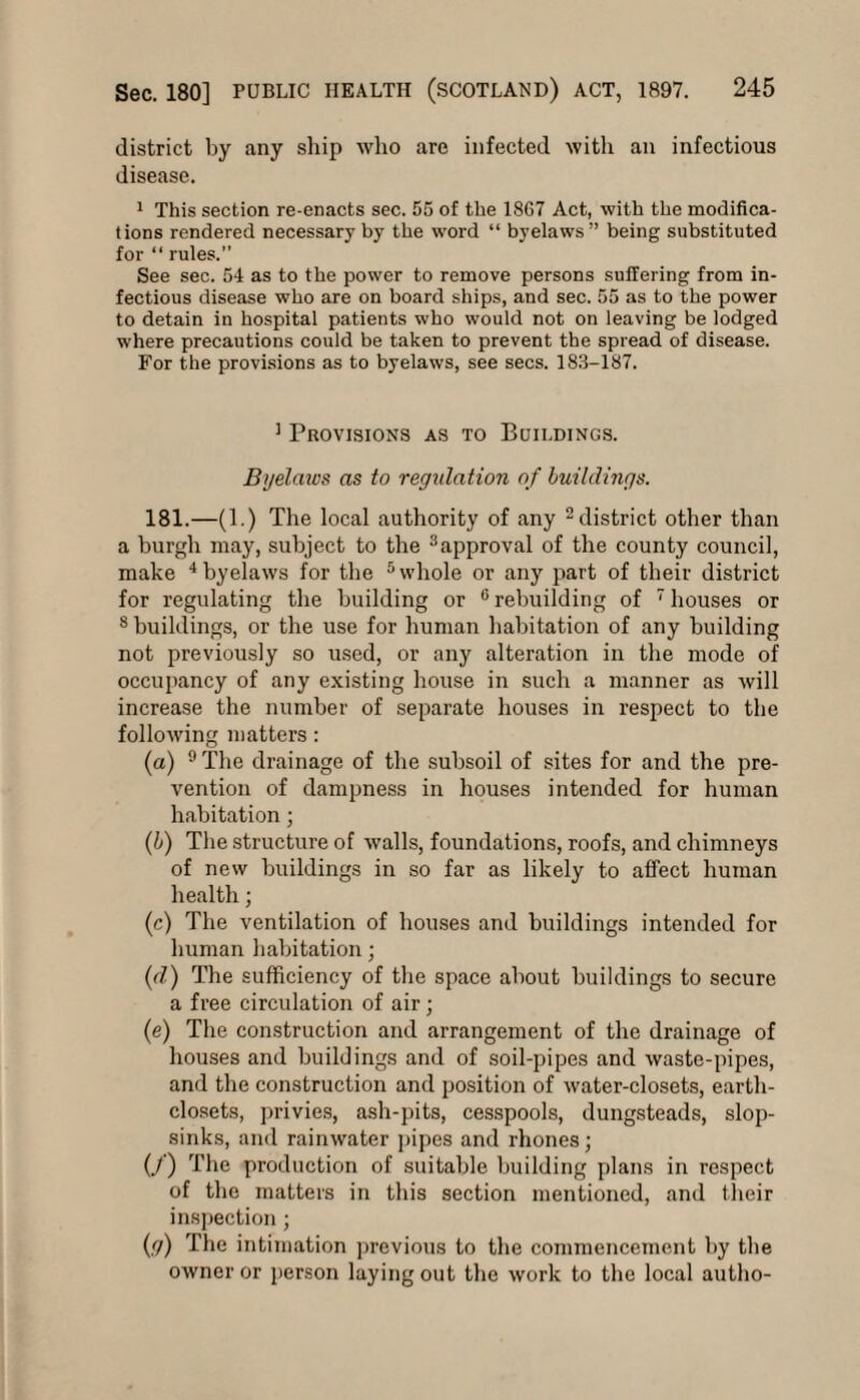 district by any ship avIio are infected with an infectious disease. 1 This section re-enacts sec. 55 of the 18G7 Act, with the modifica¬ tions rendered necessary by the word “ byelaws” being substituted for “ rules.” See sec. 54 as to the power to remove persons suffering from in¬ fectious disease who are on board ships, and sec. 55 as to the power to detain in hospital patients who would not on leaving be lodged where precautions could be taken to prevent the spread of disease. For the provisions as to byelaws, see secs. 183-187. 1 Provisions as to Buildings. Byelaivs as to regulation of buildings. 181.—(1.) The local authority of any 2 district other than a burgh may, subject to the 3approval of the county council, make 4 byelaws for the 5 whole or any part of their district for regulating the building or 6 rebuilding of 7 houses or 8 buildings, or the use for human habitation of any building not previously so used, or any alteration in the mode of occupancy of any existing house in such a manner as will increase the number of separate houses in respect to the following matters: (a) 9 The drainage of the subsoil of sites for and the pre¬ vention of dampness in houses intended for human habitation; (b) The structure of walls, foundations, roofs, and chimneys of new buildings in so far as likely to affect human health; (c) The ventilation of houses and buildings intended for human habitation; (d) The sufficiency of the space about buildings to secure a free circulation of air; (e) The construction and arrangement of the drainage of houses and buildings and of soil-pipes and waste-pipes, and the construction and position of water-closets, earth- closets, privies, ash-pits, cesspools, dungsteads, slop- sinks, and rainwater pipes and rhones; (J) The production of suitable building plans in respect of the matters in this section mentioned, and their inspection ; (g) The intimation previous to the commencement by the owner or person laying out the work to the local autho-