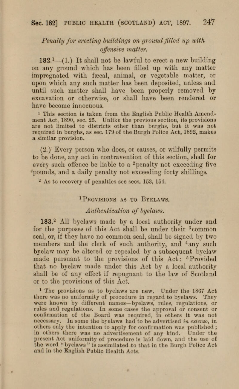 Penalty for erecting buildings on ground filled up with offensive matter. 182.1—(1.) It shall not be lawful to erect a new building on any ground which has been filled up with any matter impregnated with faecal, animal, or vegetable matter, or upon which any such matter has been deposited, unless and until such matter shall have been properly removed by excavation or otherwise, or shall have been rendered or have become innocuous. 1 This section is taken from the English Public Health Amend¬ ment Act, 1890, sec. 25. Unlike the previous section, its provisions are not limited to districts other than burghs, but it was not required in burghs, as sec. 179 of the Burgh Police Act, 1892, makes a similar provision. (2.) Every person who does, or causes, or wilfully permits to be done, any act in contravention of this section, shall for every such offence be liable to a 2penalty not exceeding five pounds, and a daily penalty not exceeding forty shillings. 2 As to recovery of penalties see secs. 153, 154. Provisions as to Byelaws. A uthentication of byelaws. 183.2 All byelaws made by a local authority under and for the purposes of this Act shall be under their 3common seal, or, if they have no common seal, shall be signed by two members and the clerk of such authority, and 4any such byelaw may be altered or repealed by a subsequent byelaw made pursuant to the provisions of this Act: Provided that no byelaw made under this Act by a local authority shall be of any effect if repugnant to the law of Scotland or to the provisions of this Act. 1 The provisions as to byelaws are new. Under the 1867 Act there was no uniformity of procedure in regard to byelaws. They were known by different names—byelaws, rules, regulations, or rules and regulations. In some cases the approval or consent or confirmation of the Board was required, in others it was not necessary. In some the byelaws had to be advertised in extcnso, in others only the intention to apply for confirmation was published ; in others there was no advertisement of any kind. Under the present Act uniformity of procedure is laid down, and the use of the word “byelaws” is assimilated to that in the Burgh Police Act and in the English Public Health Acts.